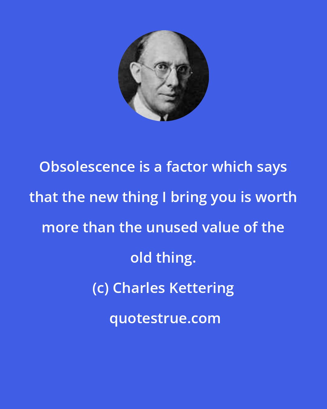 Charles Kettering: Obsolescence is a factor which says that the new thing I bring you is worth more than the unused value of the old thing.