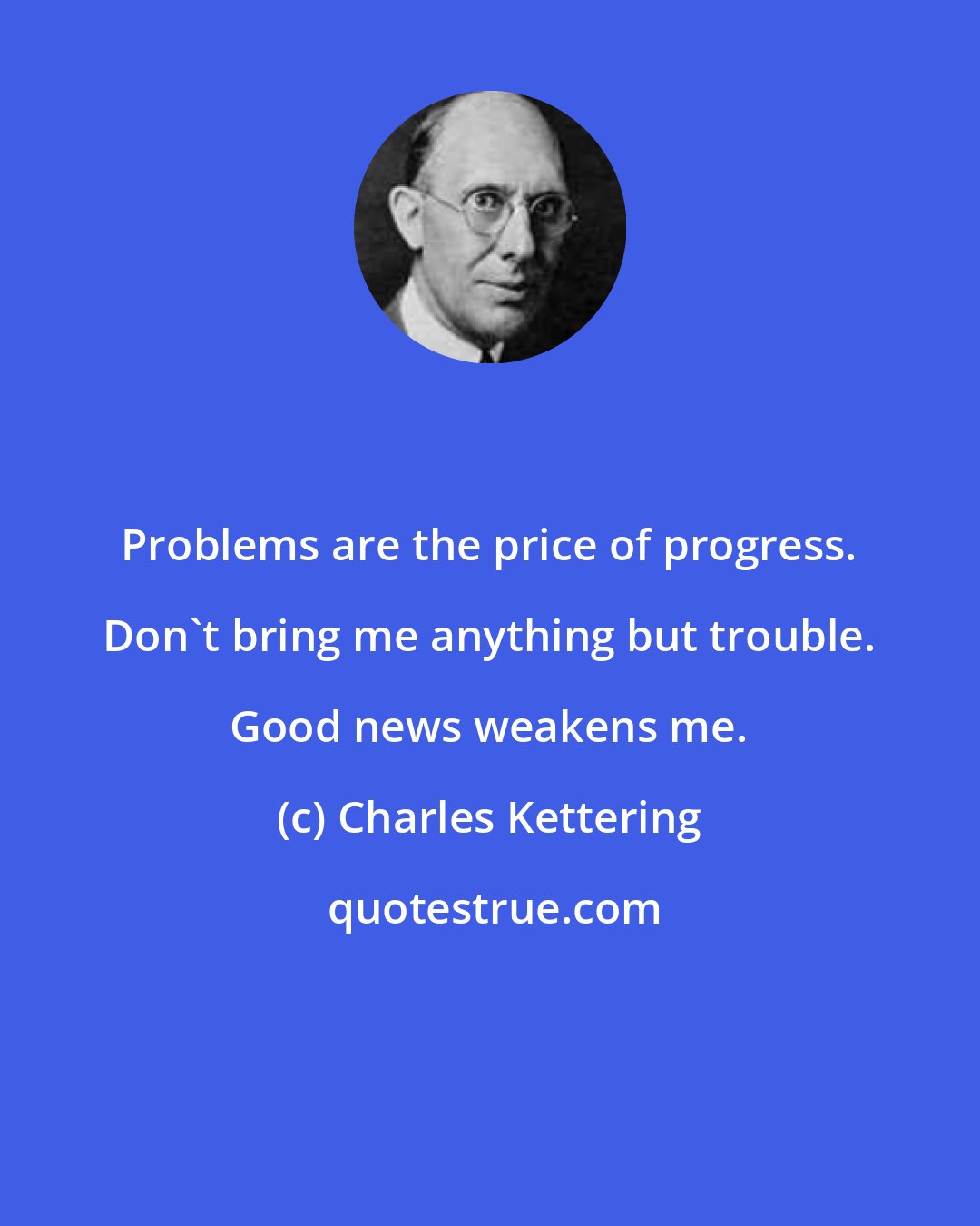 Charles Kettering: Problems are the price of progress. Don't bring me anything but trouble. Good news weakens me.