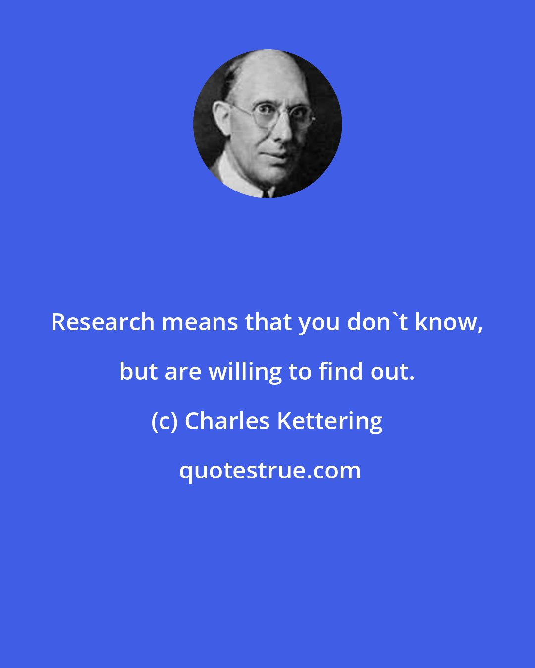 Charles Kettering: Research means that you don't know, but are willing to find out.