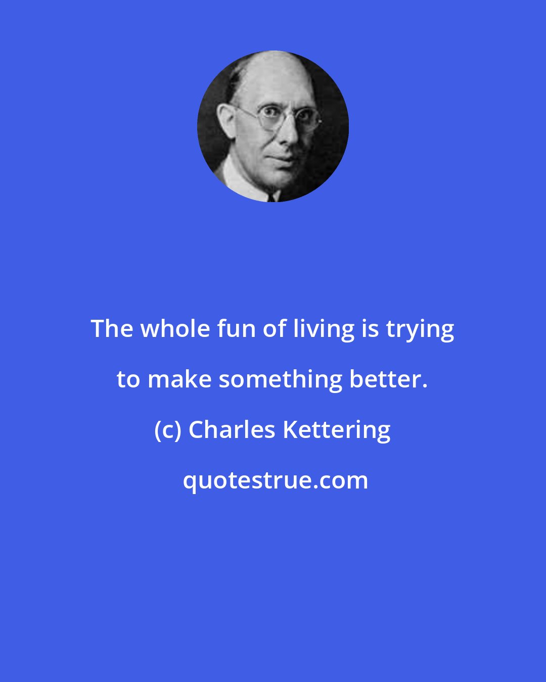 Charles Kettering: The whole fun of living is trying to make something better.