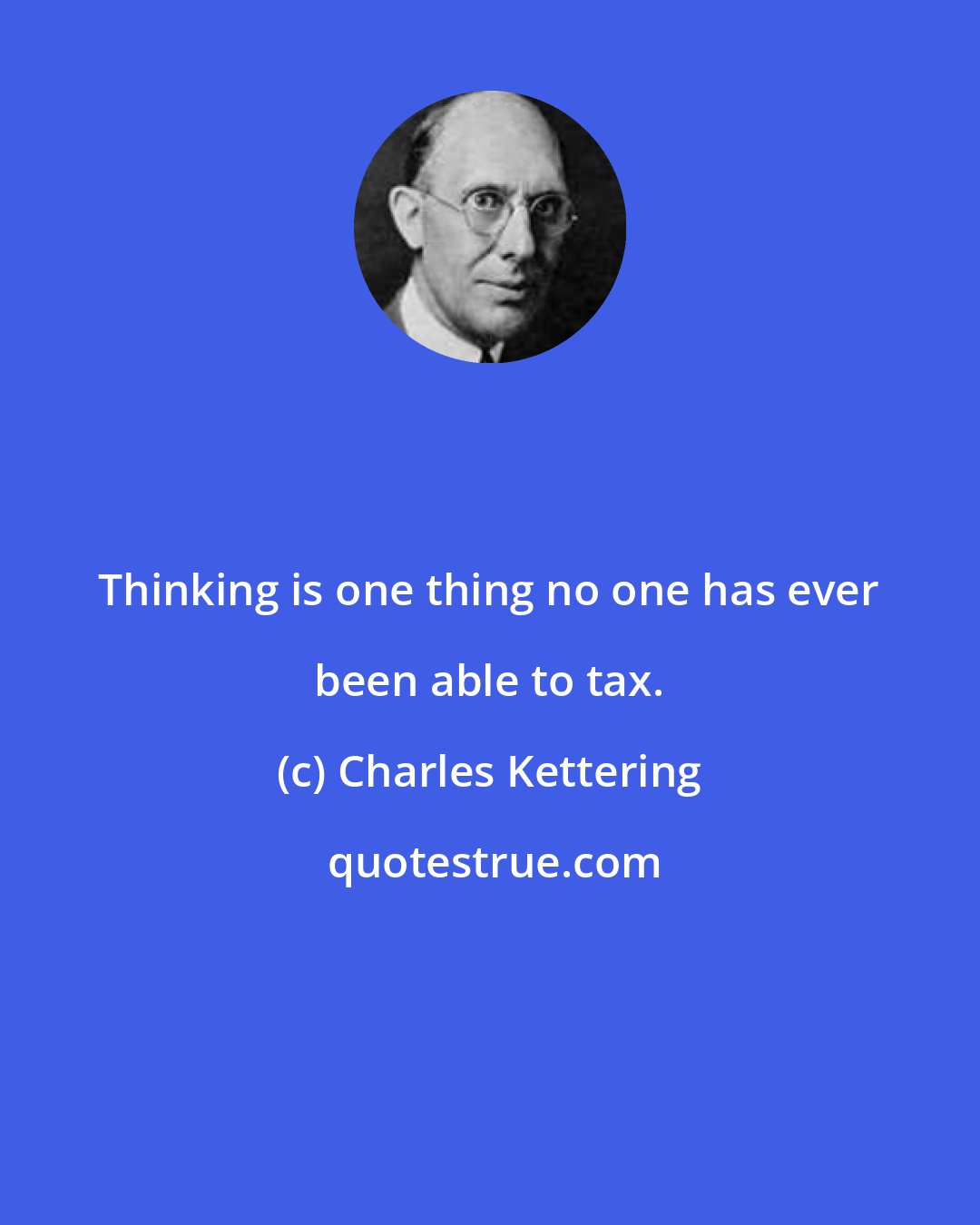 Charles Kettering: Thinking is one thing no one has ever been able to tax.