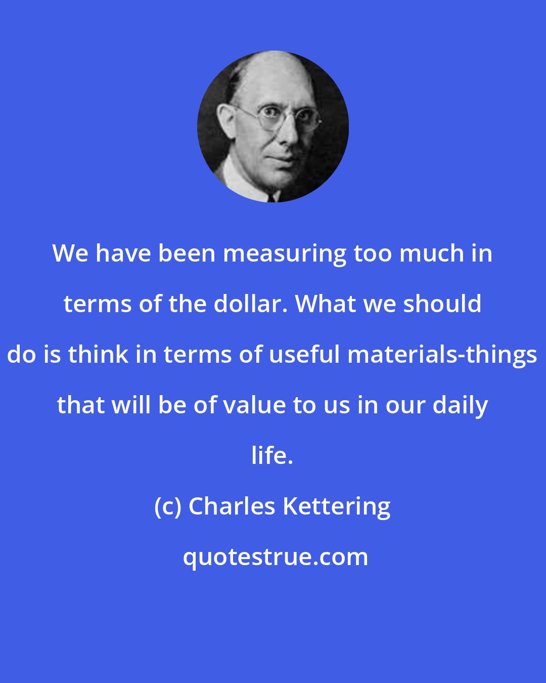 Charles Kettering: We have been measuring too much in terms of the dollar. What we should do is think in terms of useful materials-things that will be of value to us in our daily life.