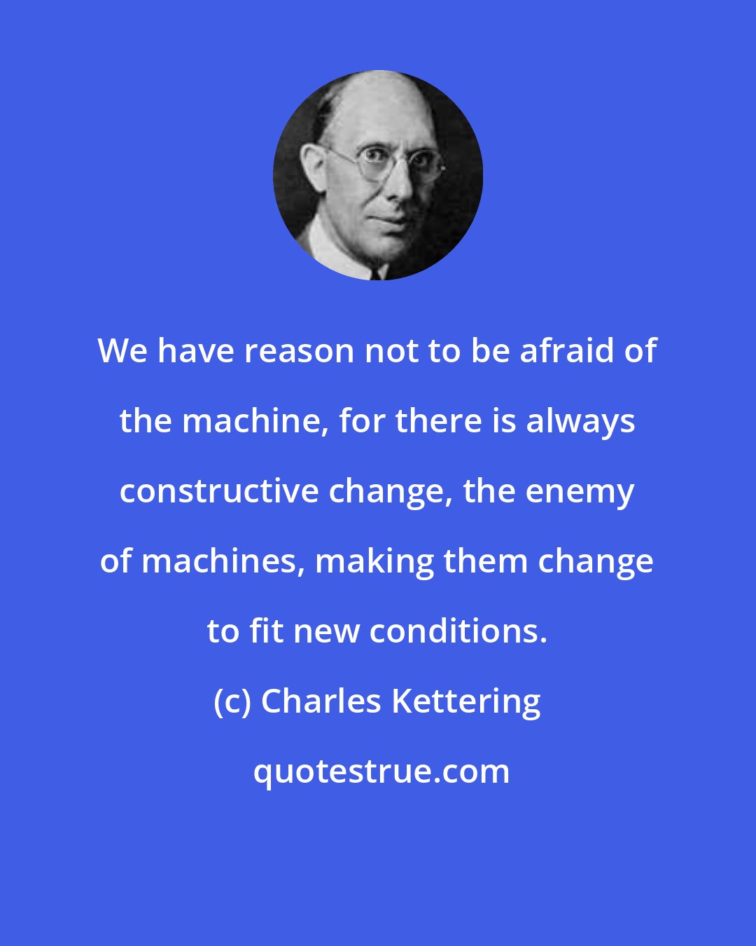 Charles Kettering: We have reason not to be afraid of the machine, for there is always constructive change, the enemy of machines, making them change to fit new conditions.