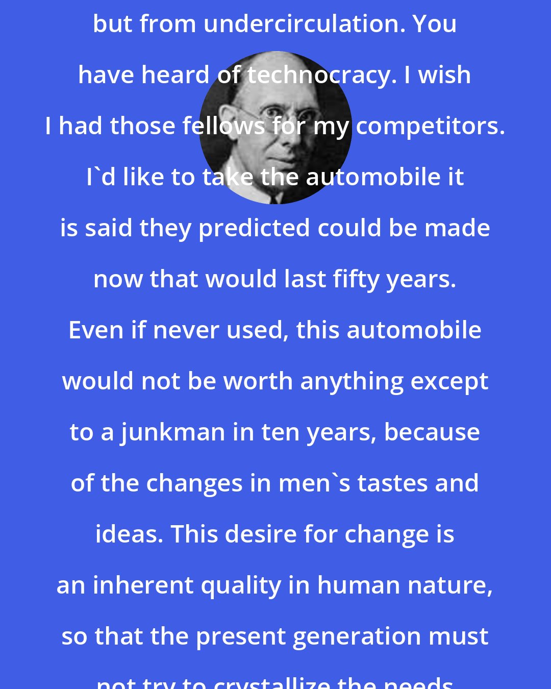 Charles Kettering: We suffer not from overproduction but from undercirculation. You have heard of technocracy. I wish I had those fellows for my competitors. I'd like to take the automobile it is said they predicted could be made now that would last fifty years. Even if never used, this automobile would not be worth anything except to a junkman in ten years, because of the changes in men's tastes and ideas. This desire for change is an inherent quality in human nature, so that the present generation must not try to crystallize the needs of the future ones.