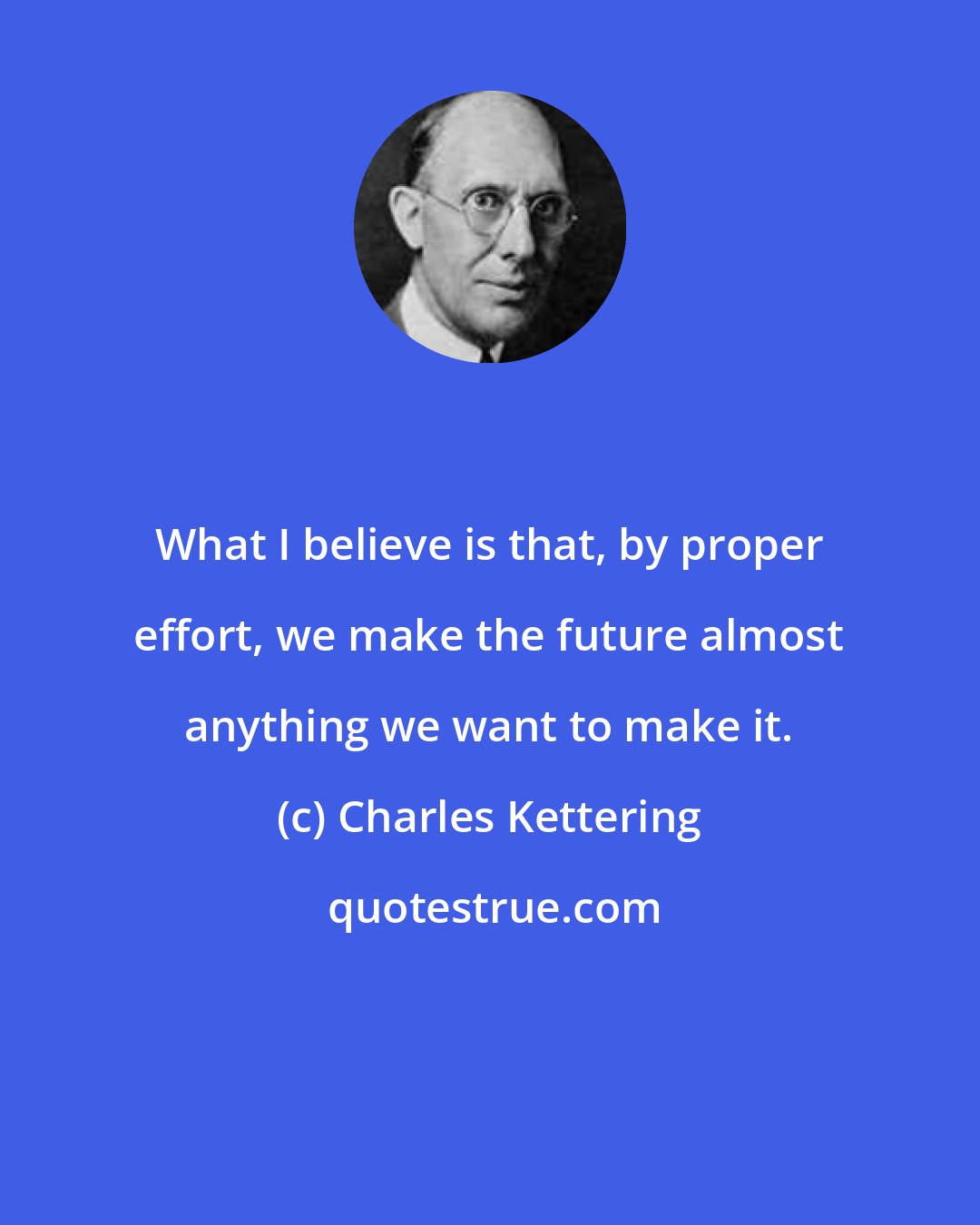 Charles Kettering: What I believe is that, by proper effort, we make the future almost anything we want to make it.
