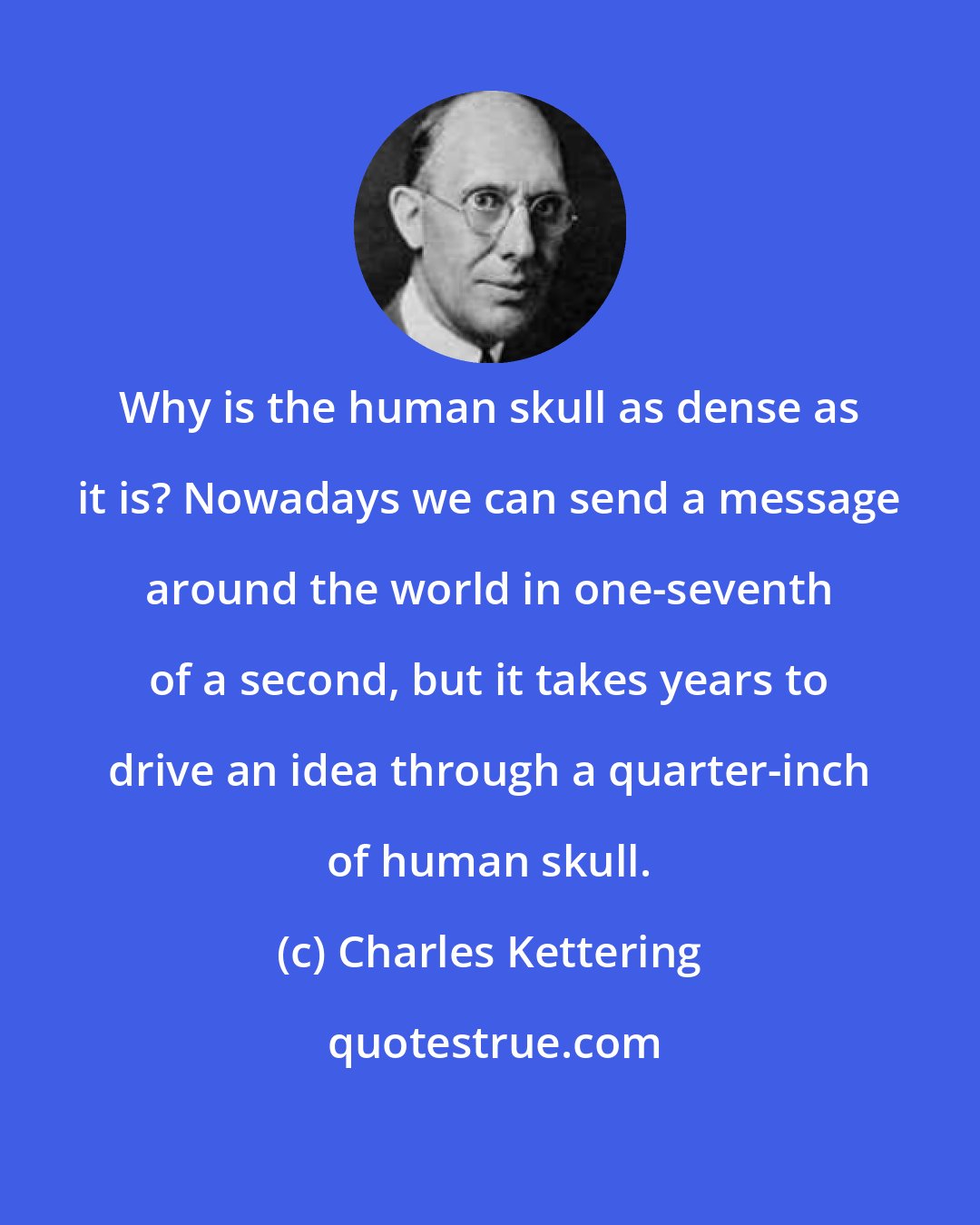 Charles Kettering: Why is the human skull as dense as it is? Nowadays we can send a message around the world in one-seventh of a second, but it takes years to drive an idea through a quarter-inch of human skull.