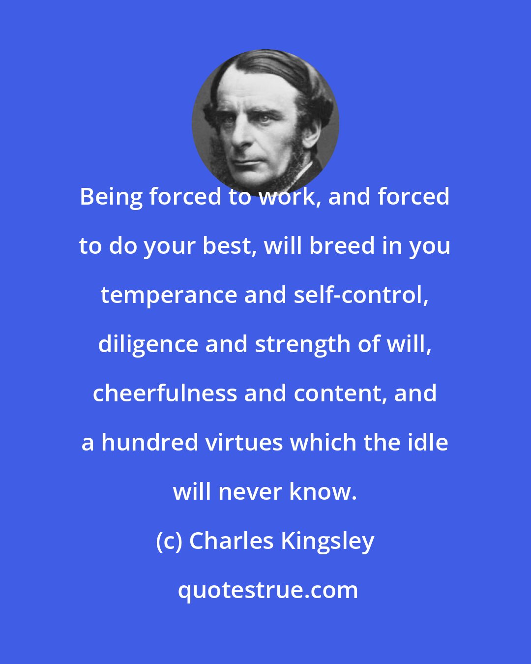 Charles Kingsley: Being forced to work, and forced to do your best, will breed in you temperance and self-control, diligence and strength of will, cheerfulness and content, and a hundred virtues which the idle will never know.