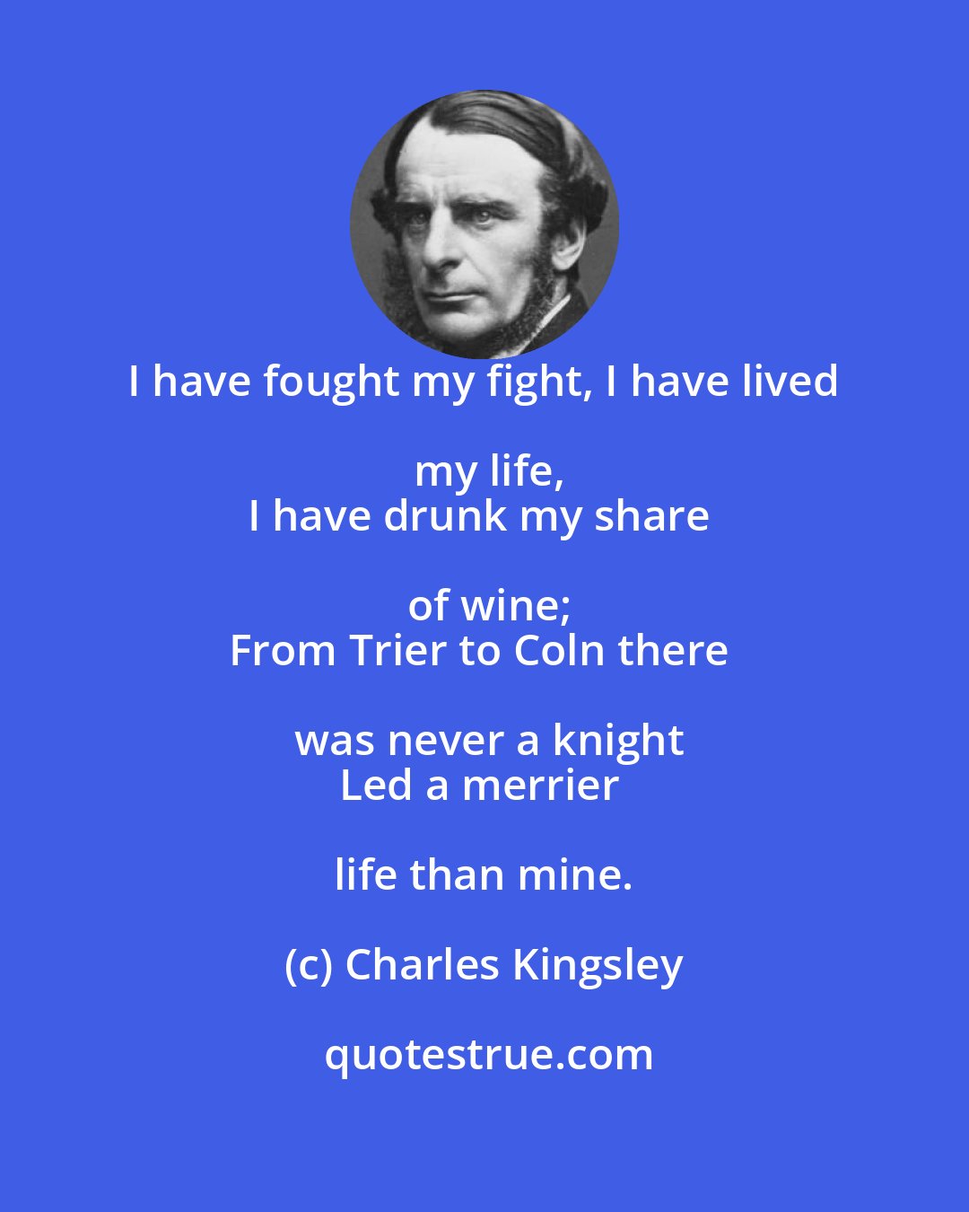 Charles Kingsley: I have fought my fight, I have lived my life,
I have drunk my share of wine;
From Trier to Coln there was never a knight
Led a merrier life than mine.