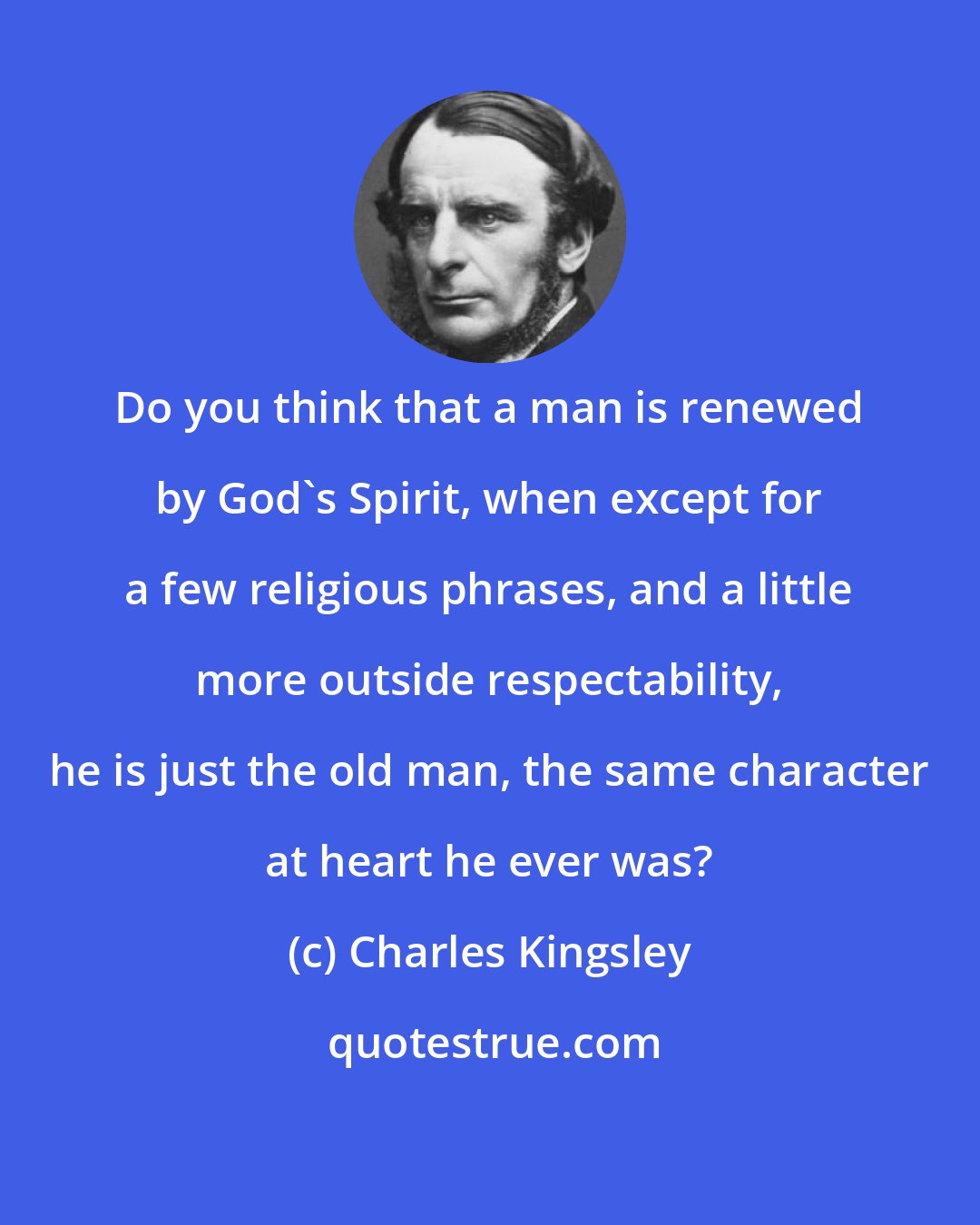 Charles Kingsley: Do you think that a man is renewed by God's Spirit, when except for a few religious phrases, and a little more outside respectability, he is just the old man, the same character at heart he ever was?