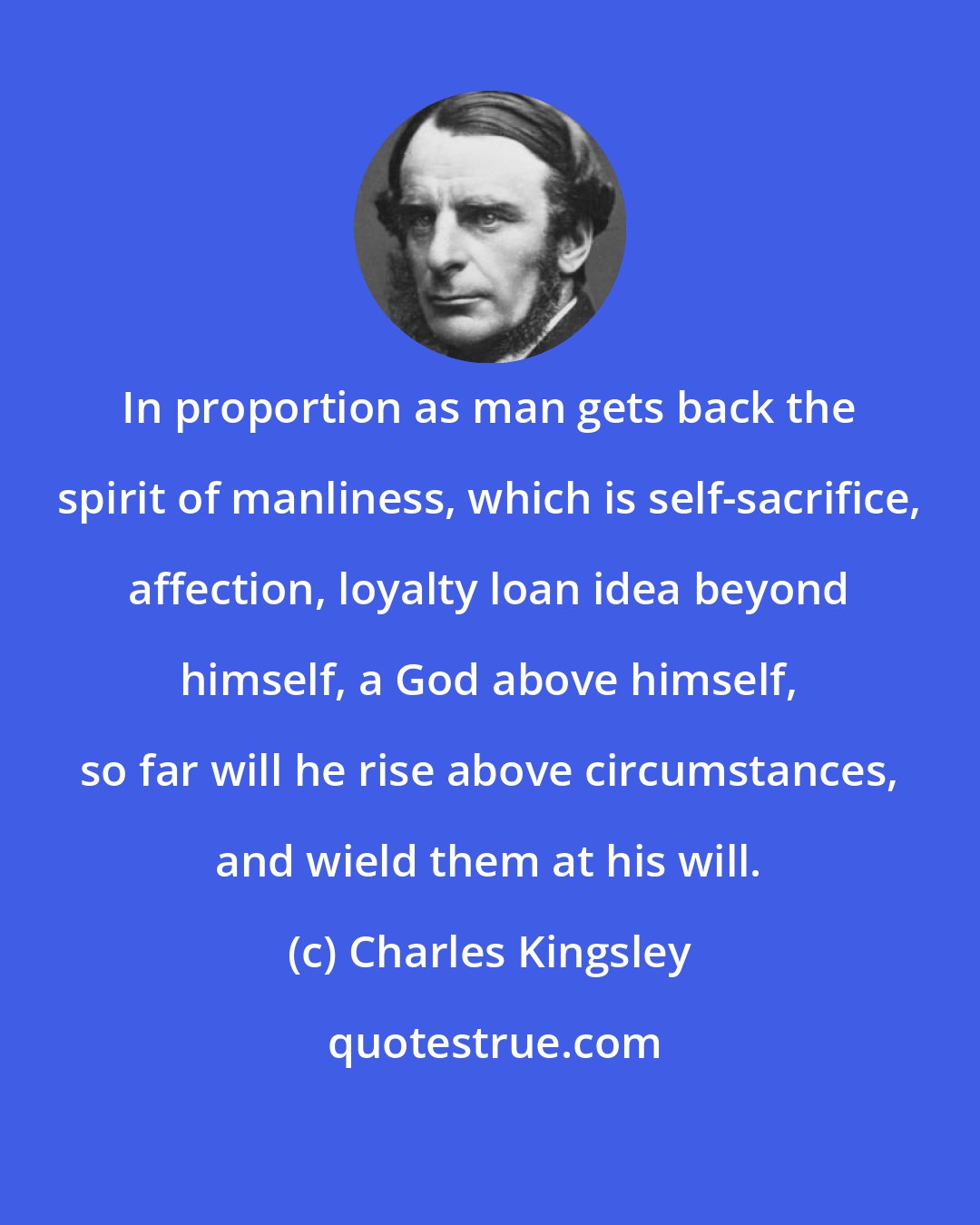 Charles Kingsley: In proportion as man gets back the spirit of manliness, which is self-sacrifice, affection, loyalty loan idea beyond himself, a God above himself, so far will he rise above circumstances, and wield them at his will.