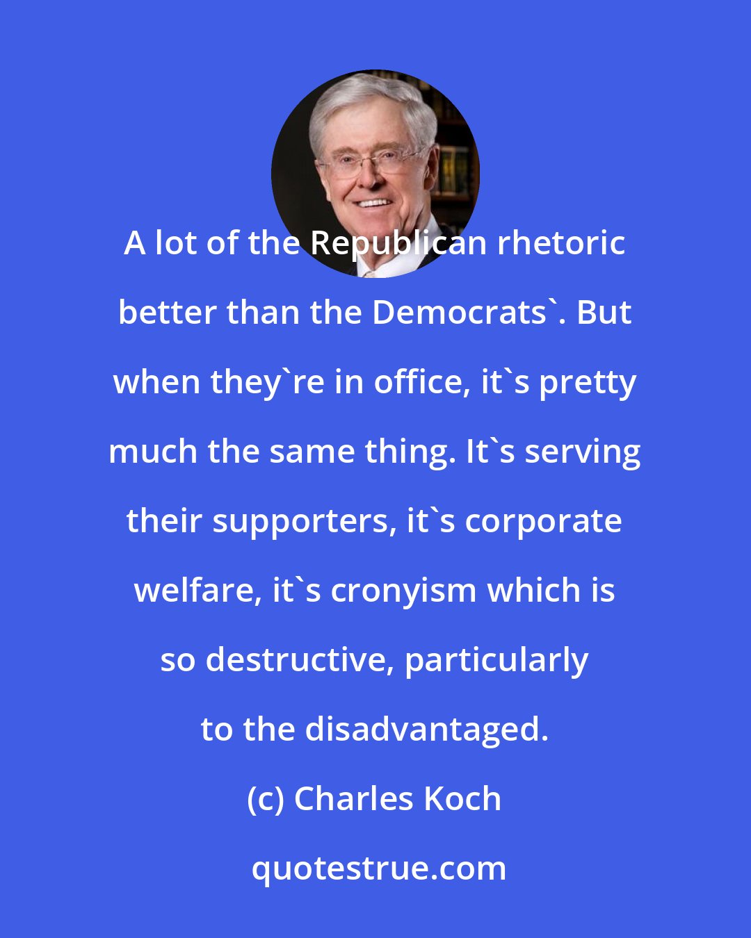 Charles Koch: A lot of the Republican rhetoric better than the Democrats'. But when they're in office, it's pretty much the same thing. It's serving their supporters, it's corporate welfare, it's cronyism which is so destructive, particularly to the disadvantaged.