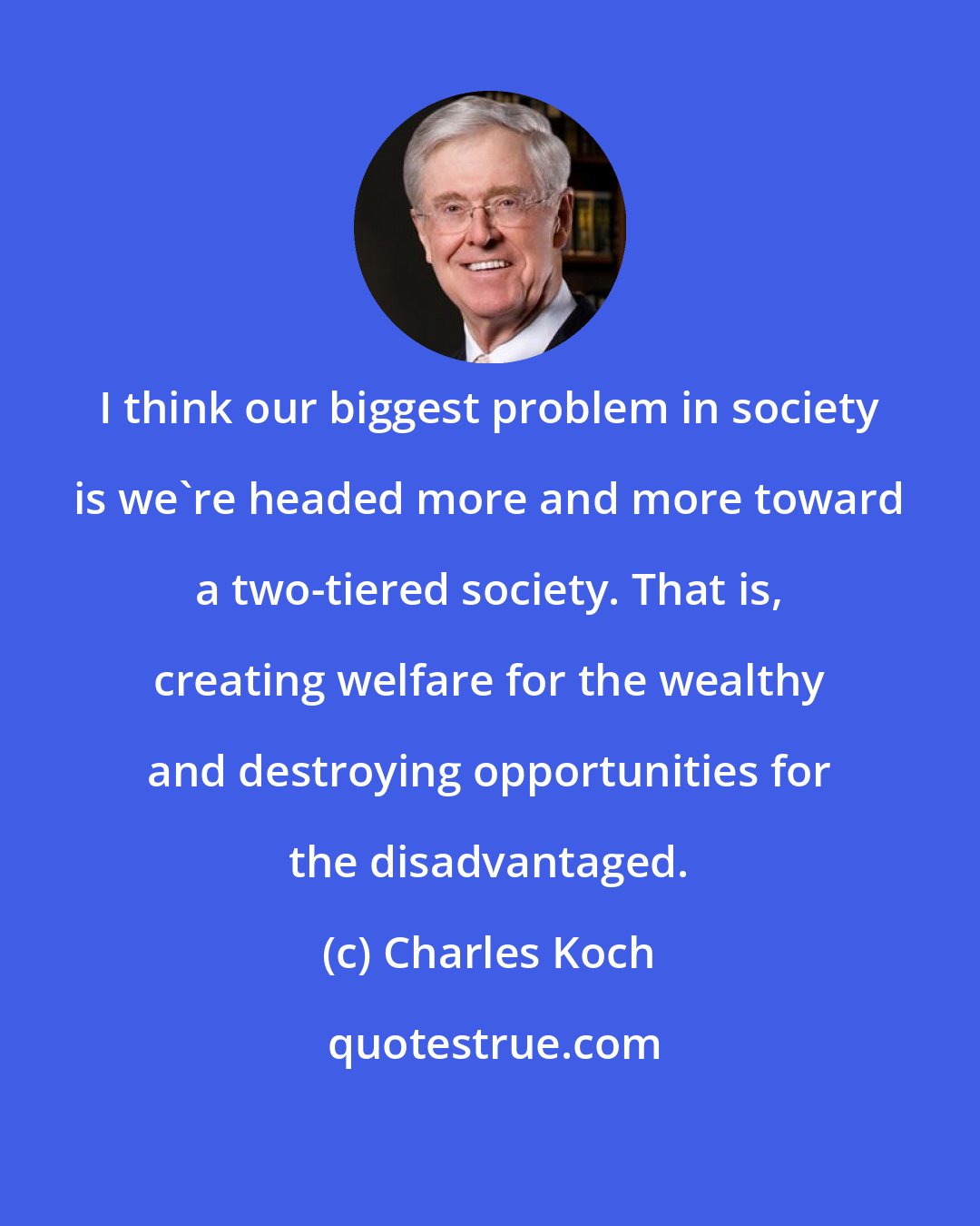 Charles Koch: I think our biggest problem in society is we're headed more and more toward a two-tiered society. That is, creating welfare for the wealthy and destroying opportunities for the disadvantaged.