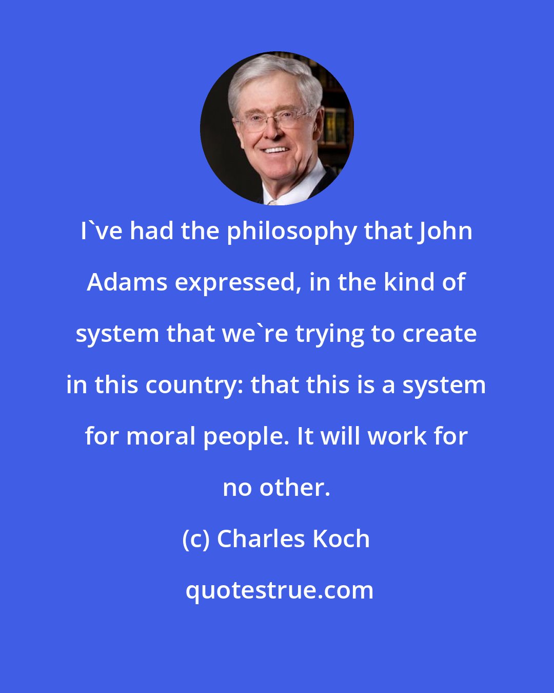 Charles Koch: I've had the philosophy that John Adams expressed, in the kind of system that we're trying to create in this country: that this is a system for moral people. It will work for no other.