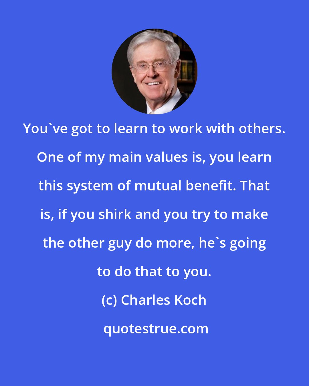 Charles Koch: You've got to learn to work with others. One of my main values is, you learn this system of mutual benefit. That is, if you shirk and you try to make the other guy do more, he's going to do that to you.