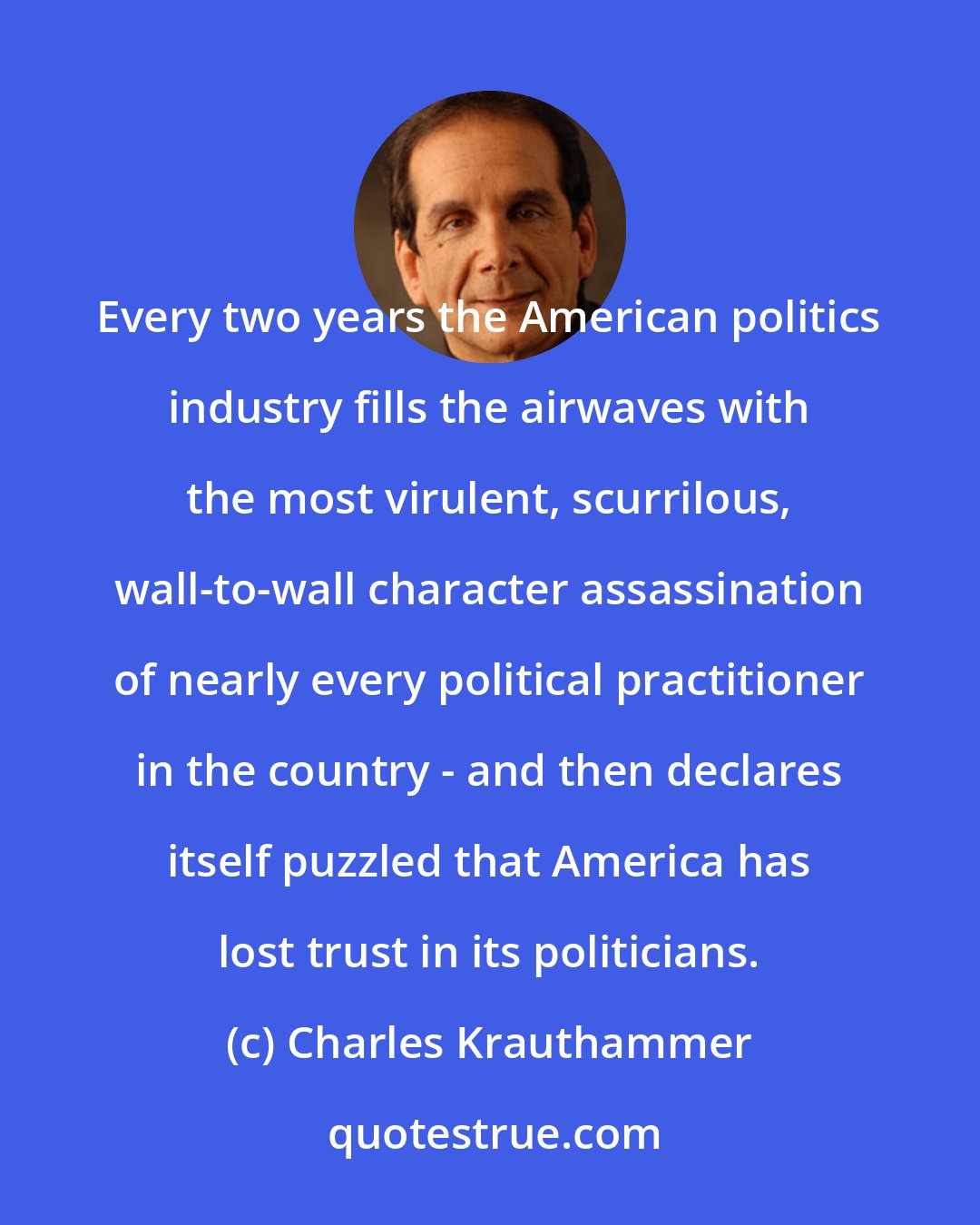 Charles Krauthammer: Every two years the American politics industry fills the airwaves with the most virulent, scurrilous, wall-to-wall character assassination of nearly every political practitioner in the country - and then declares itself puzzled that America has lost trust in its politicians.