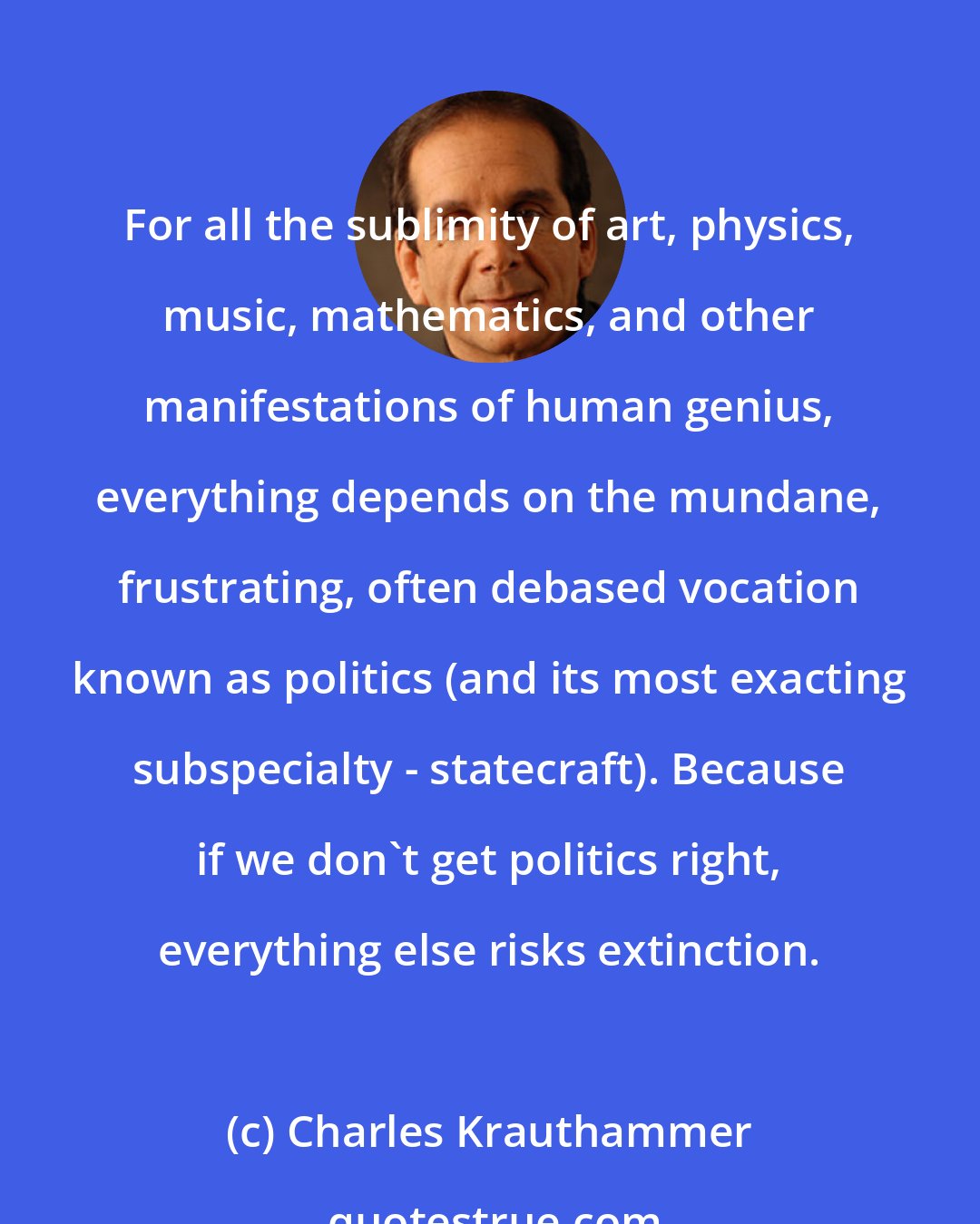 Charles Krauthammer: For all the sublimity of art, physics, music, mathematics, and other manifestations of human genius, everything depends on the mundane, frustrating, often debased vocation known as politics (and its most exacting subspecialty - statecraft). Because if we don't get politics right, everything else risks extinction.