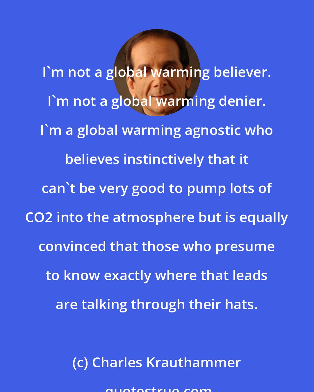 Charles Krauthammer: I'm not a global warming believer. I'm not a global warming denier. I'm a global warming agnostic who believes instinctively that it can't be very good to pump lots of CO2 into the atmosphere but is equally convinced that those who presume to know exactly where that leads are talking through their hats.