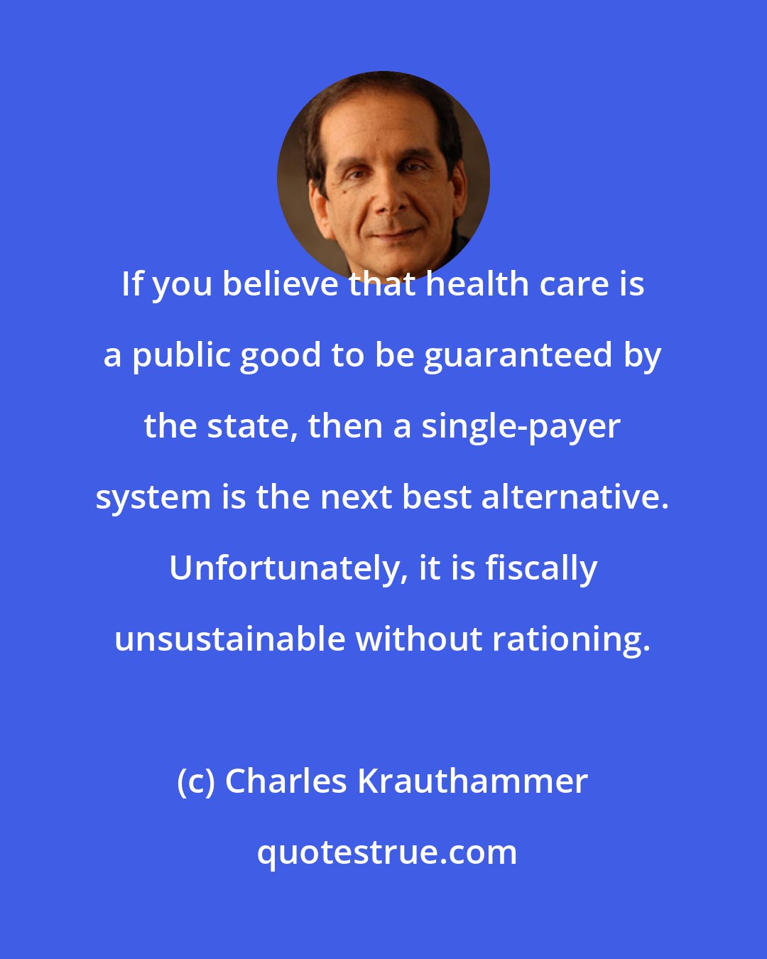 Charles Krauthammer: If you believe that health care is a public good to be guaranteed by the state, then a single-payer system is the next best alternative. Unfortunately, it is fiscally unsustainable without rationing.