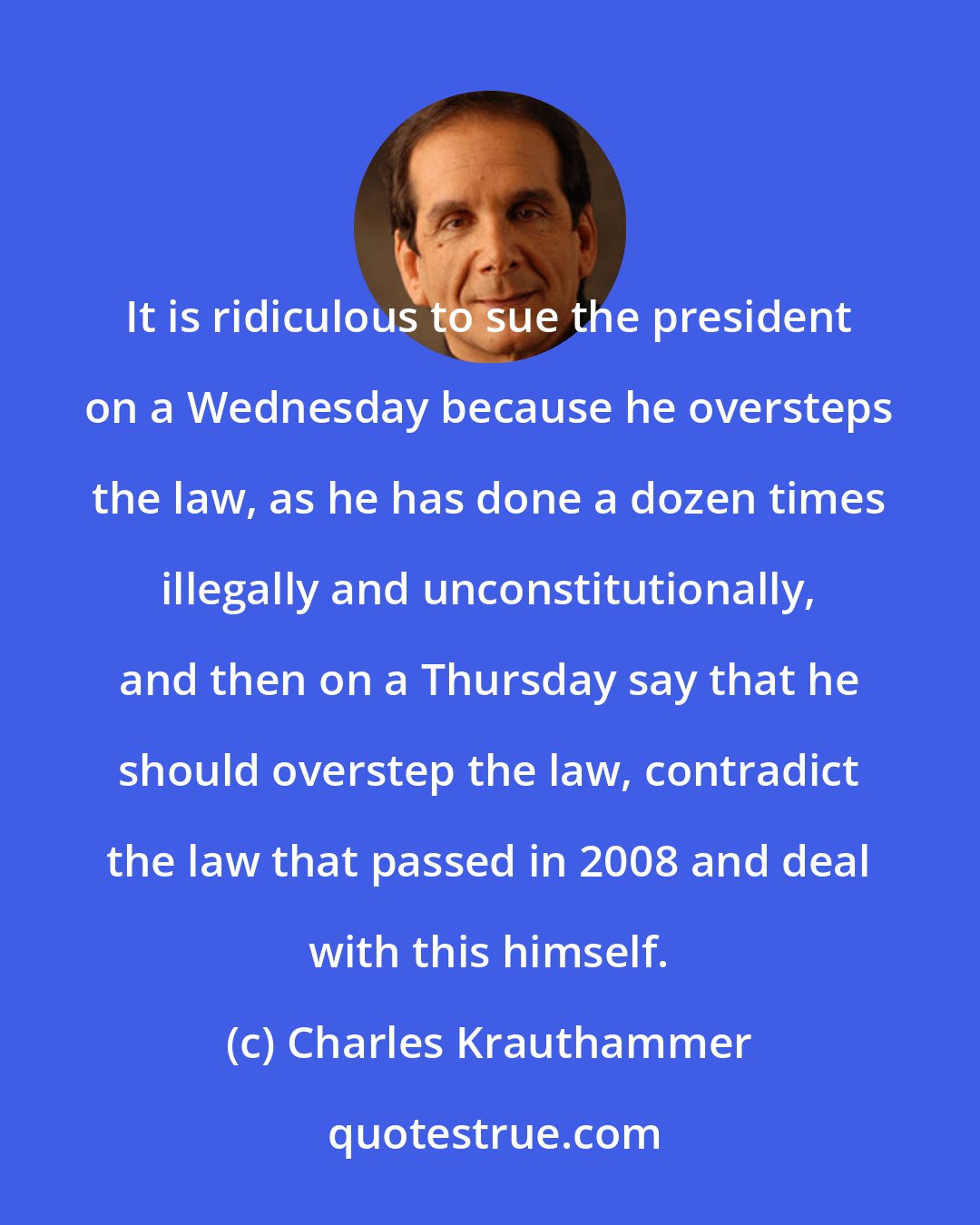 Charles Krauthammer: It is ridiculous to sue the president on a Wednesday because he oversteps the law, as he has done a dozen times illegally and unconstitutionally, and then on a Thursday say that he should overstep the law, contradict the law that passed in 2008 and deal with this himself.