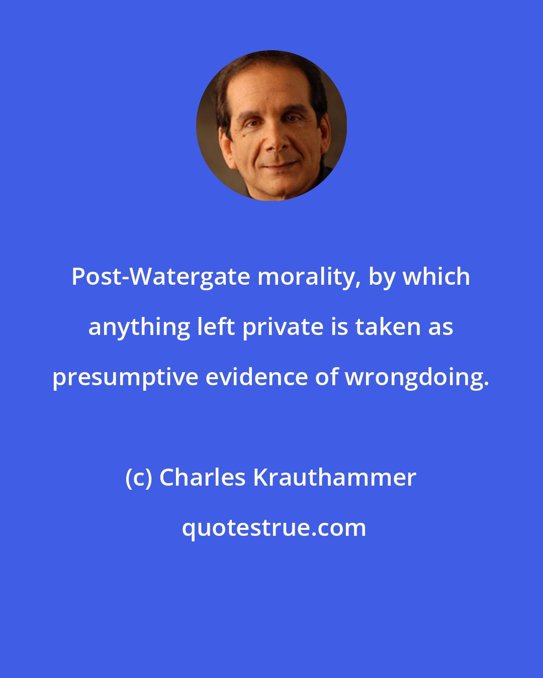 Charles Krauthammer: Post-Watergate morality, by which anything left private is taken as presumptive evidence of wrongdoing.