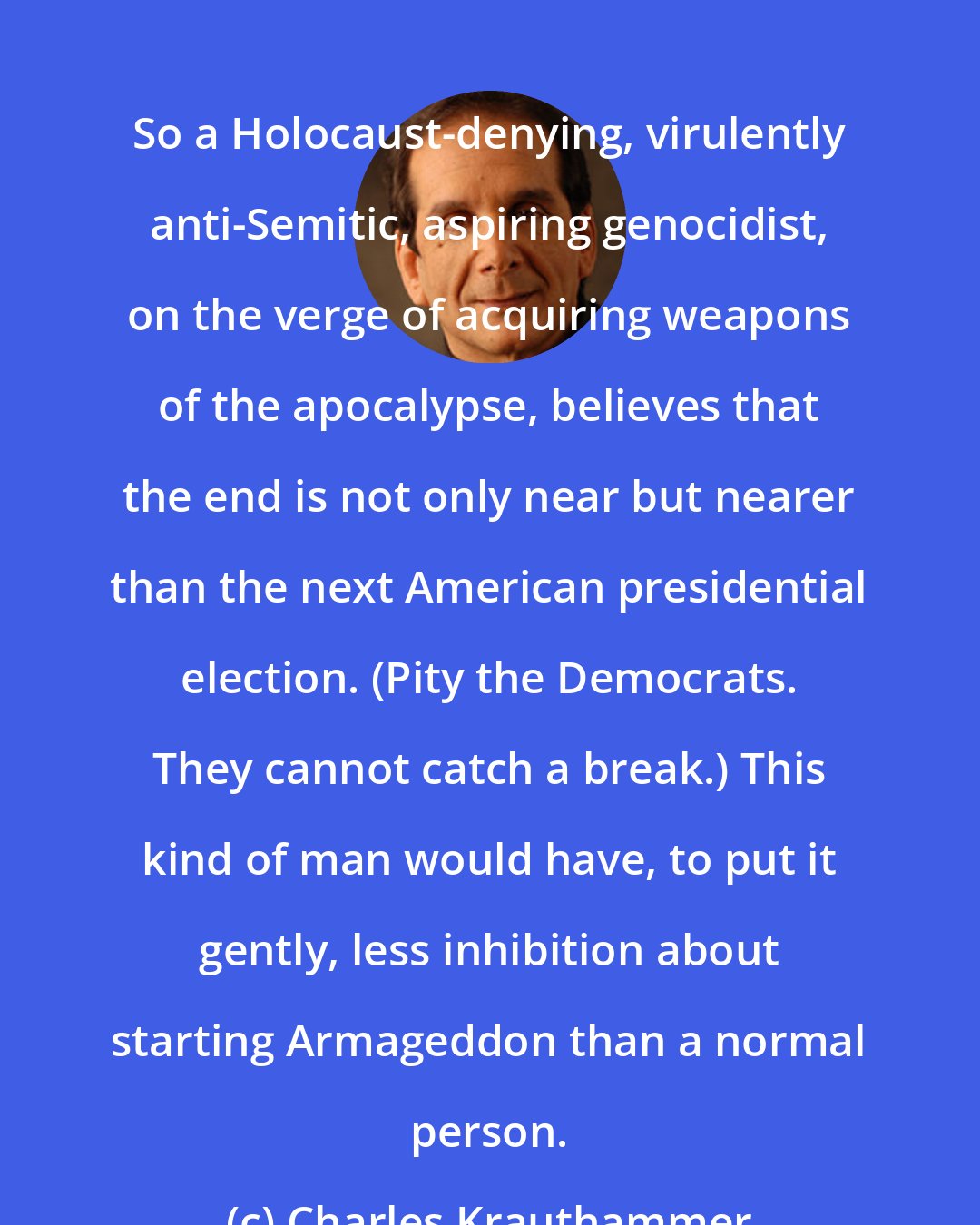 Charles Krauthammer: So a Holocaust-denying, virulently anti-Semitic, aspiring genocidist, on the verge of acquiring weapons of the apocalypse, believes that the end is not only near but nearer than the next American presidential election. (Pity the Democrats. They cannot catch a break.) This kind of man would have, to put it gently, less inhibition about starting Armageddon than a normal person.