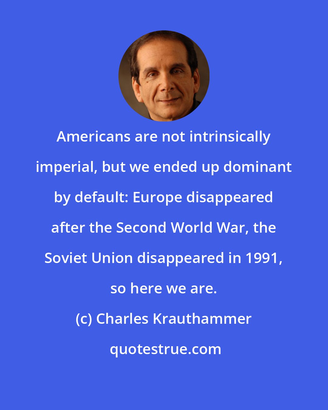 Charles Krauthammer: Americans are not intrinsically imperial, but we ended up dominant by default: Europe disappeared after the Second World War, the Soviet Union disappeared in 1991, so here we are.