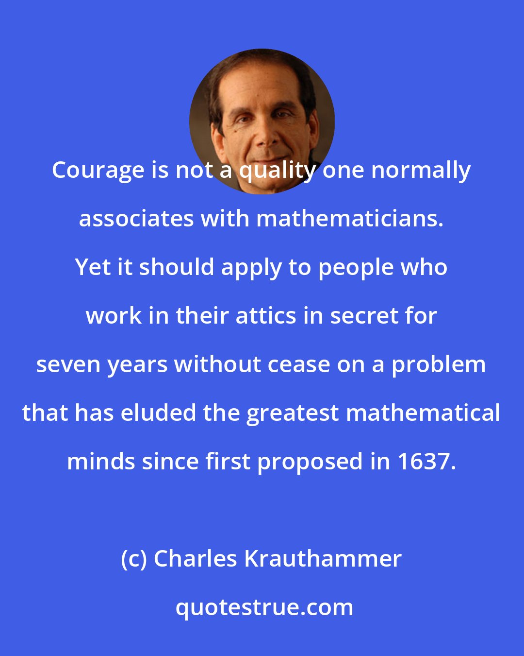 Charles Krauthammer: Courage is not a quality one normally associates with mathematicians. Yet it should apply to people who work in their attics in secret for seven years without cease on a problem that has eluded the greatest mathematical minds since first proposed in 1637.