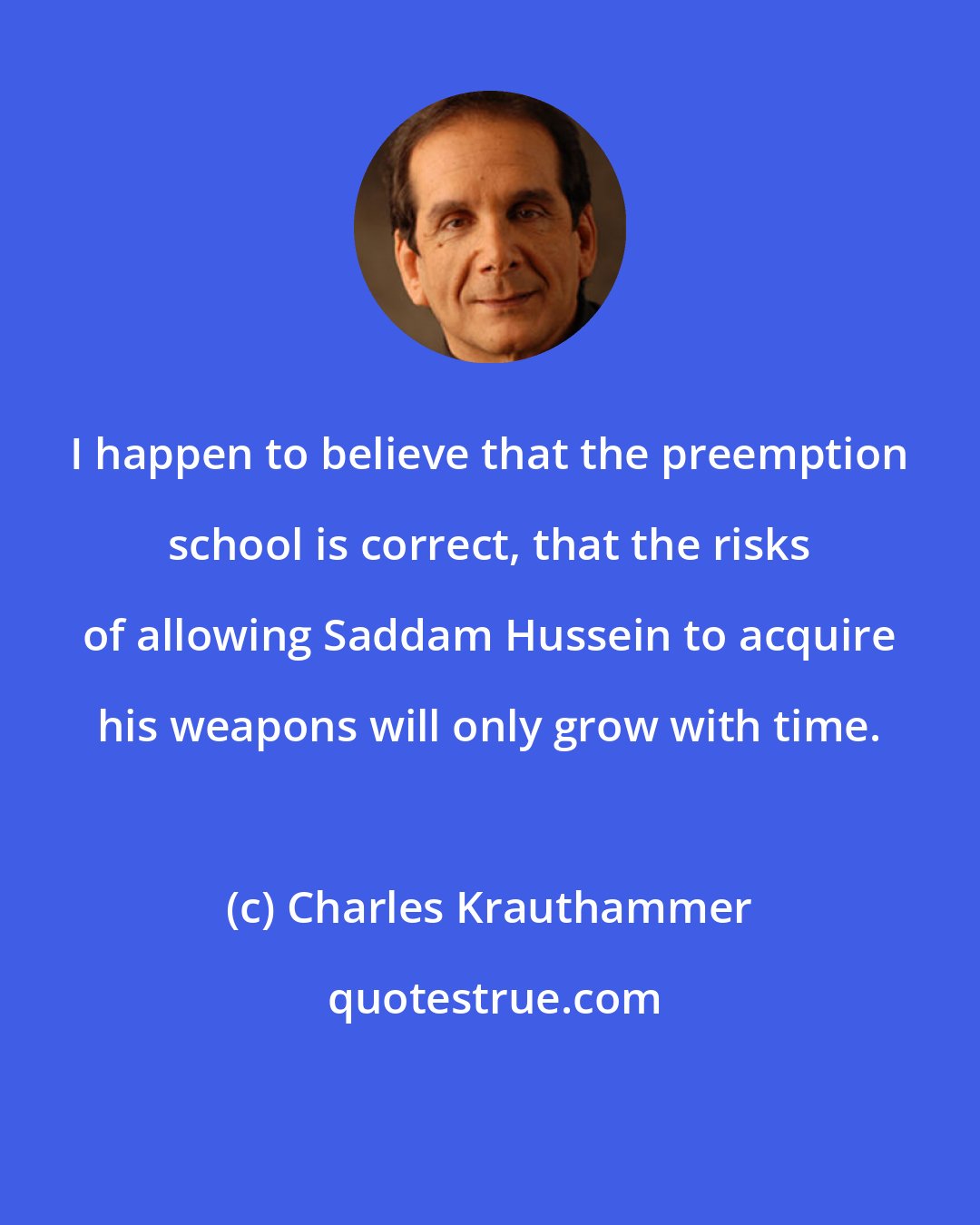 Charles Krauthammer: I happen to believe that the preemption school is correct, that the risks of allowing Saddam Hussein to acquire his weapons will only grow with time.