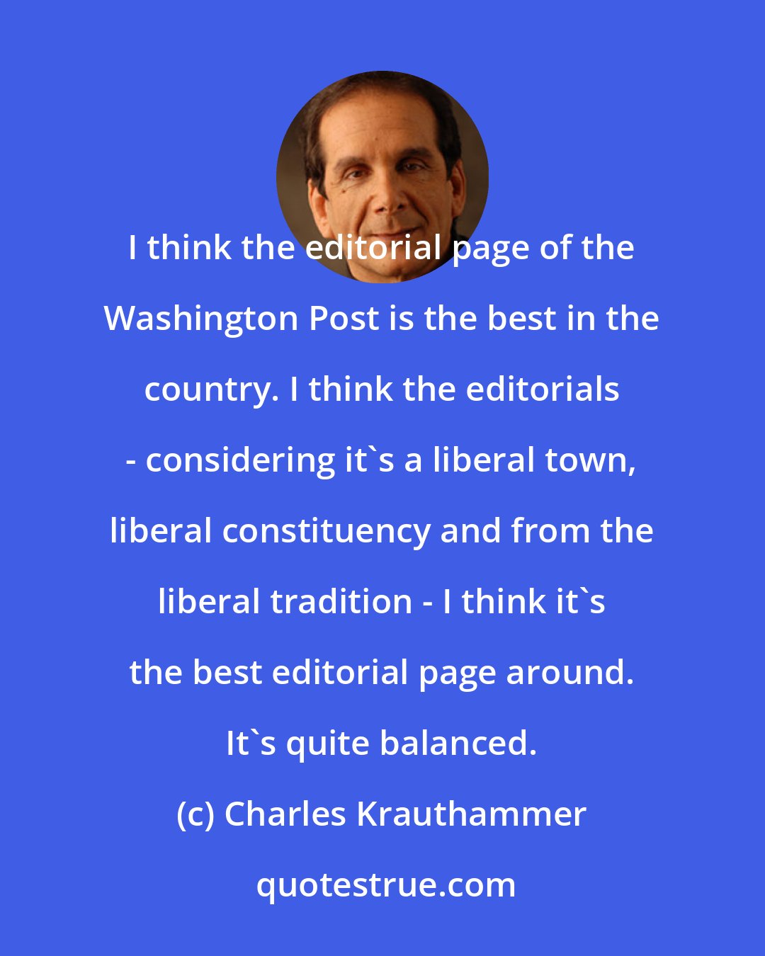 Charles Krauthammer: I think the editorial page of the Washington Post is the best in the country. I think the editorials - considering it's a liberal town, liberal constituency and from the liberal tradition - I think it's the best editorial page around. It's quite balanced.