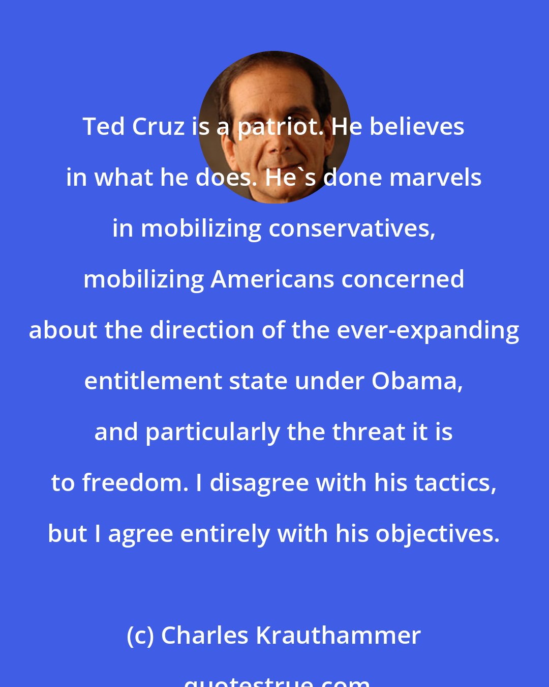 Charles Krauthammer: Ted Cruz is a patriot. He believes in what he does. He's done marvels in mobilizing conservatives, mobilizing Americans concerned about the direction of the ever-expanding entitlement state under Obama, and particularly the threat it is to freedom. I disagree with his tactics, but I agree entirely with his objectives.