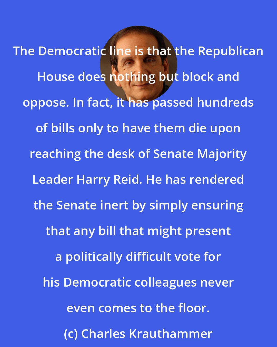 Charles Krauthammer: The Democratic line is that the Republican House does nothing but block and oppose. In fact, it has passed hundreds of bills only to have them die upon reaching the desk of Senate Majority Leader Harry Reid. He has rendered the Senate inert by simply ensuring that any bill that might present a politically difficult vote for his Democratic colleagues never even comes to the floor.