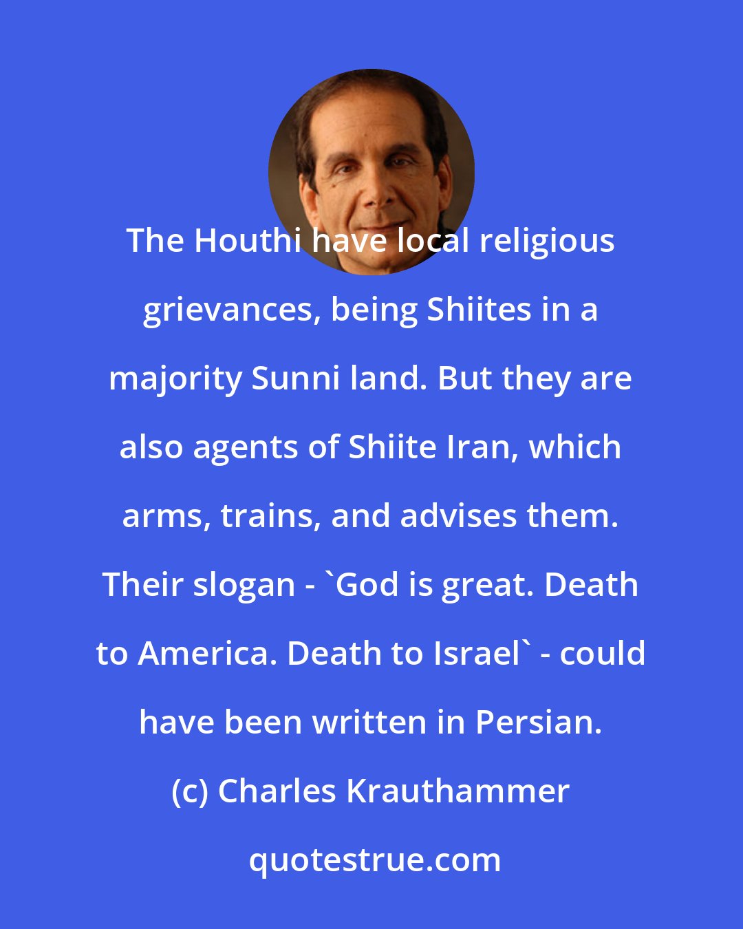 Charles Krauthammer: The Houthi have local religious grievances, being Shiites in a majority Sunni land. But they are also agents of Shiite Iran, which arms, trains, and advises them. Their slogan - 'God is great. Death to America. Death to Israel' - could have been written in Persian.