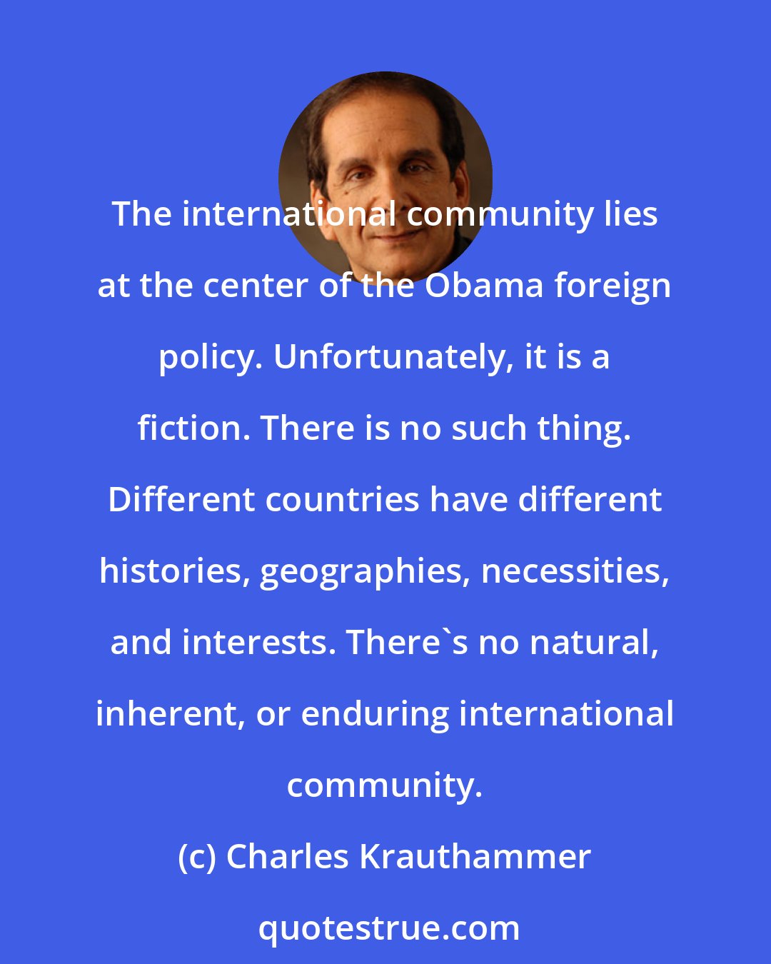 Charles Krauthammer: The international community lies at the center of the Obama foreign policy. Unfortunately, it is a fiction. There is no such thing. Different countries have different histories, geographies, necessities, and interests. There's no natural, inherent, or enduring international community.