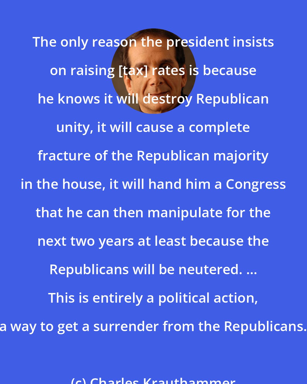 Charles Krauthammer: The only reason the president insists on raising [tax] rates is because he knows it will destroy Republican unity, it will cause a complete fracture of the Republican majority in the house, it will hand him a Congress that he can then manipulate for the next two years at least because the Republicans will be neutered. ... This is entirely a political action, a way to get a surrender from the Republicans.