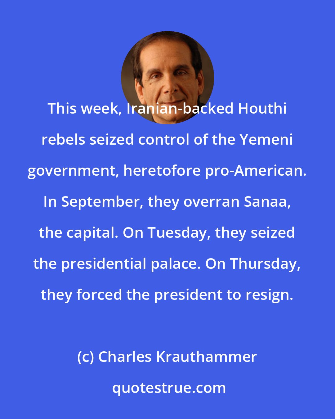 Charles Krauthammer: This week, Iranian-backed Houthi rebels seized control of the Yemeni government, heretofore pro-American. In September, they overran Sanaa, the capital. On Tuesday, they seized the presidential palace. On Thursday, they forced the president to resign.