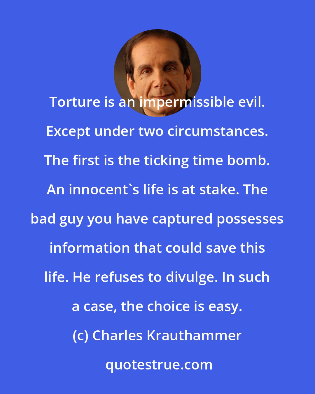Charles Krauthammer: Torture is an impermissible evil. Except under two circumstances. The first is the ticking time bomb. An innocent's life is at stake. The bad guy you have captured possesses information that could save this life. He refuses to divulge. In such a case, the choice is easy.