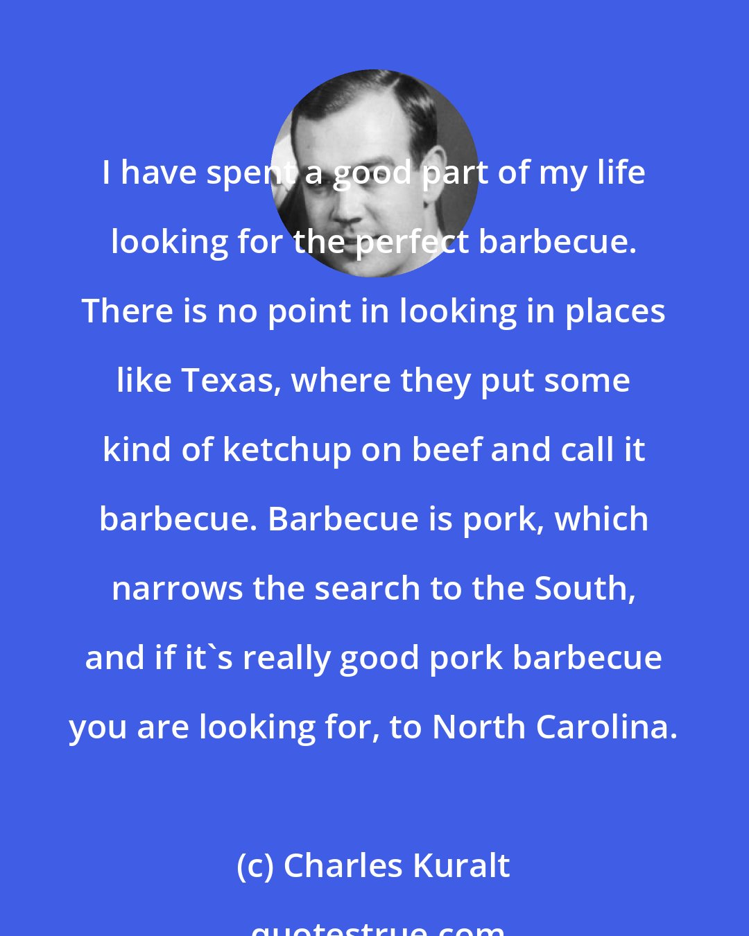 Charles Kuralt: I have spent a good part of my life looking for the perfect barbecue. There is no point in looking in places like Texas, where they put some kind of ketchup on beef and call it barbecue. Barbecue is pork, which narrows the search to the South, and if it's really good pork barbecue you are looking for, to North Carolina.