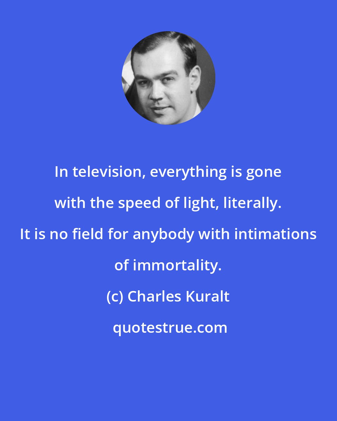 Charles Kuralt: In television, everything is gone with the speed of light, literally. It is no field for anybody with intimations of immortality.