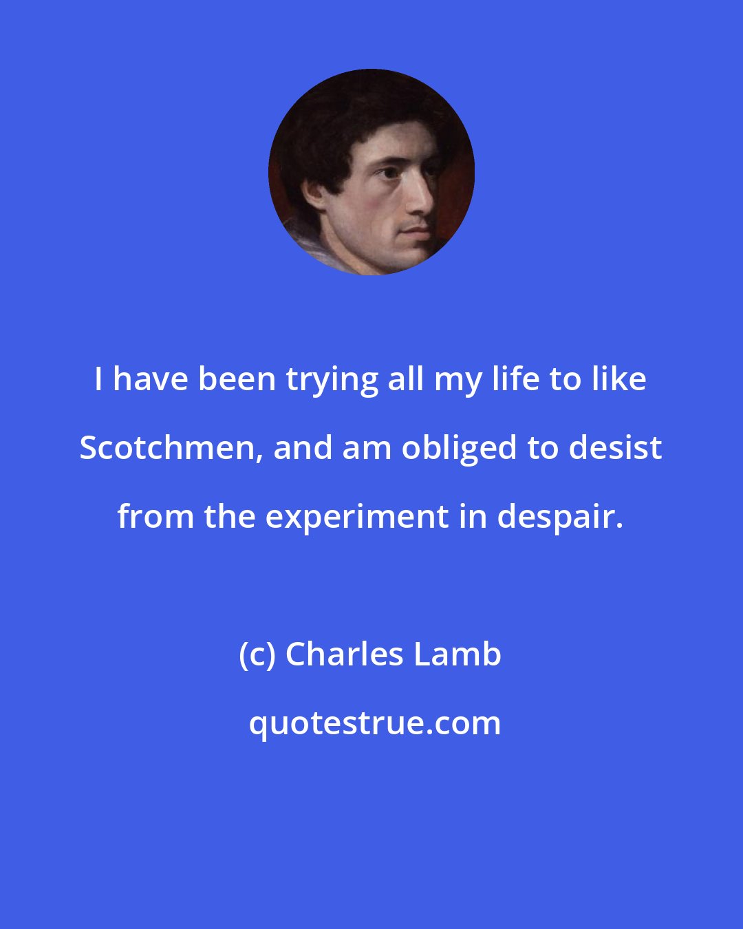Charles Lamb: I have been trying all my life to like Scotchmen, and am obliged to desist from the experiment in despair.