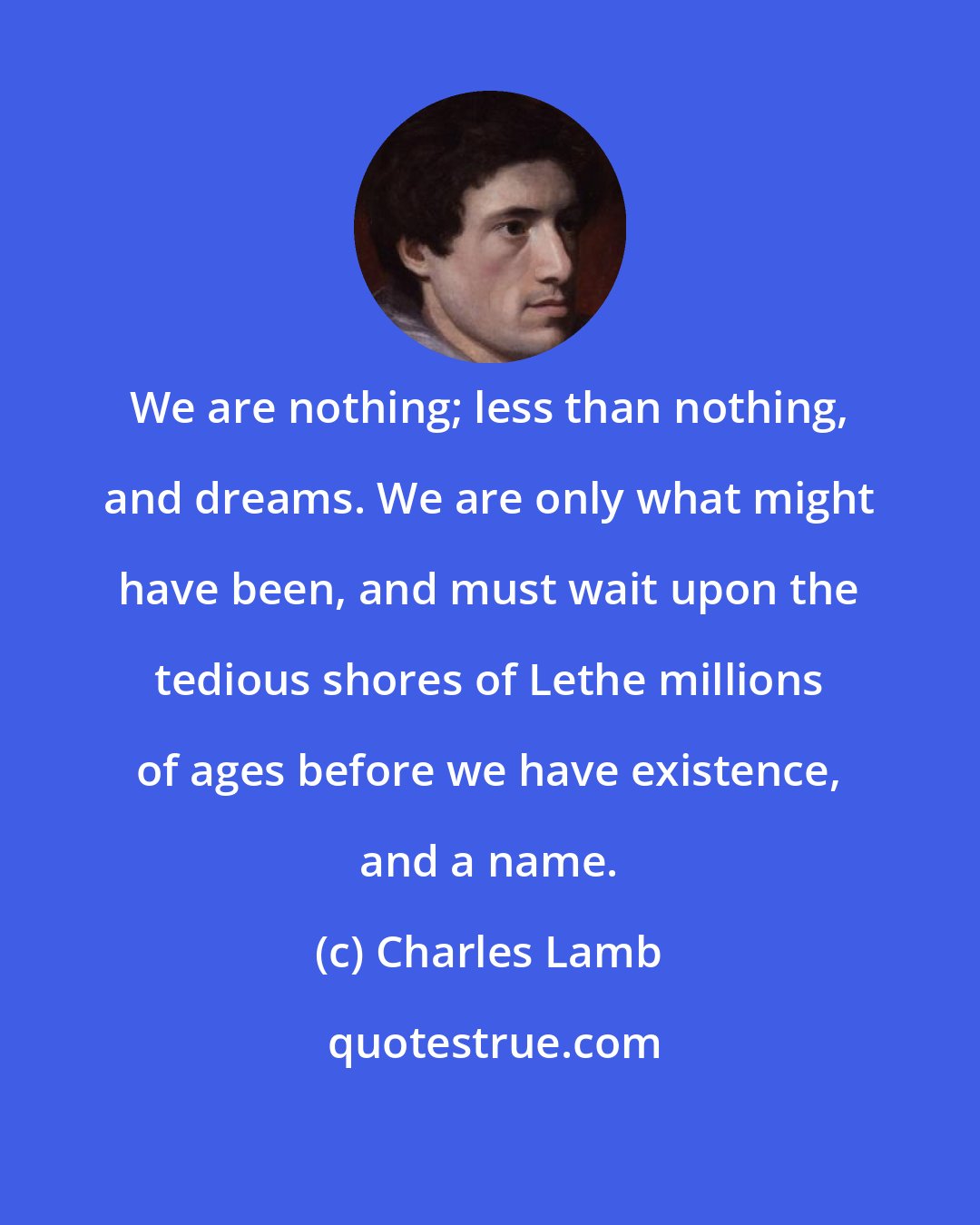 Charles Lamb: We are nothing; less than nothing, and dreams. We are only what might have been, and must wait upon the tedious shores of Lethe millions of ages before we have existence, and a name.