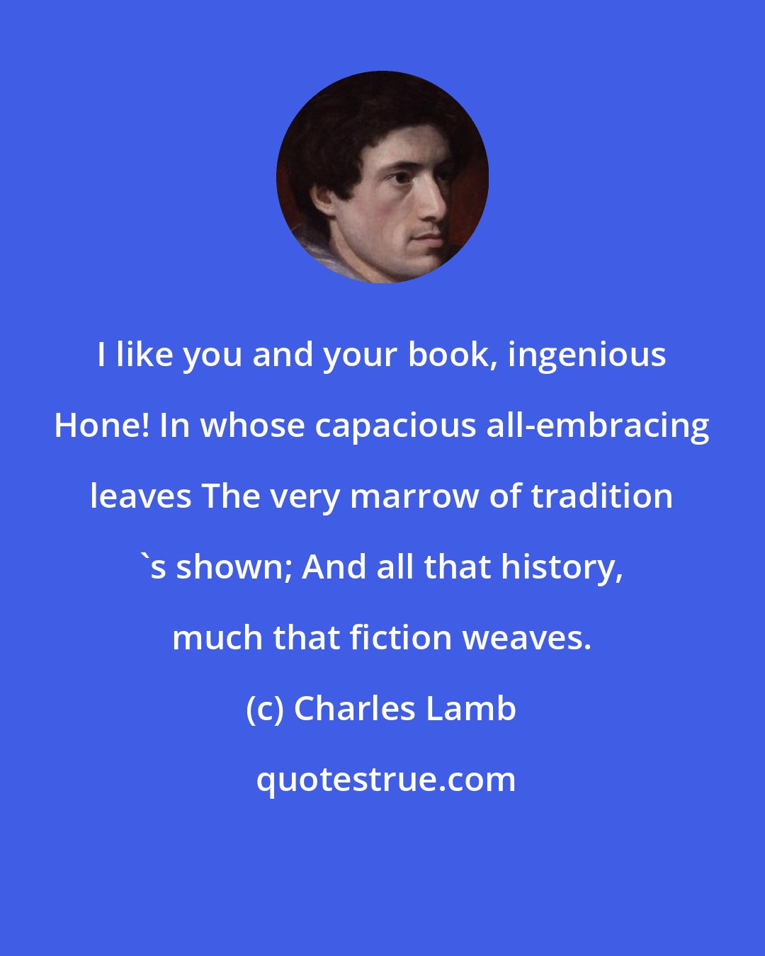 Charles Lamb: I like you and your book, ingenious Hone! In whose capacious all-embracing leaves The very marrow of tradition 's shown; And all that history, much that fiction weaves.