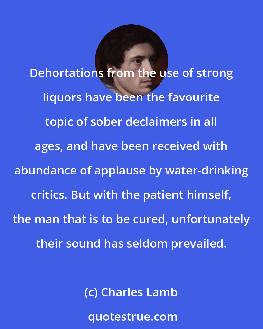Charles Lamb: Dehortations from the use of strong liquors have been the favourite topic of sober declaimers in all ages, and have been received with abundance of applause by water-drinking critics. But with the patient himself, the man that is to be cured, unfortunately their sound has seldom prevailed.