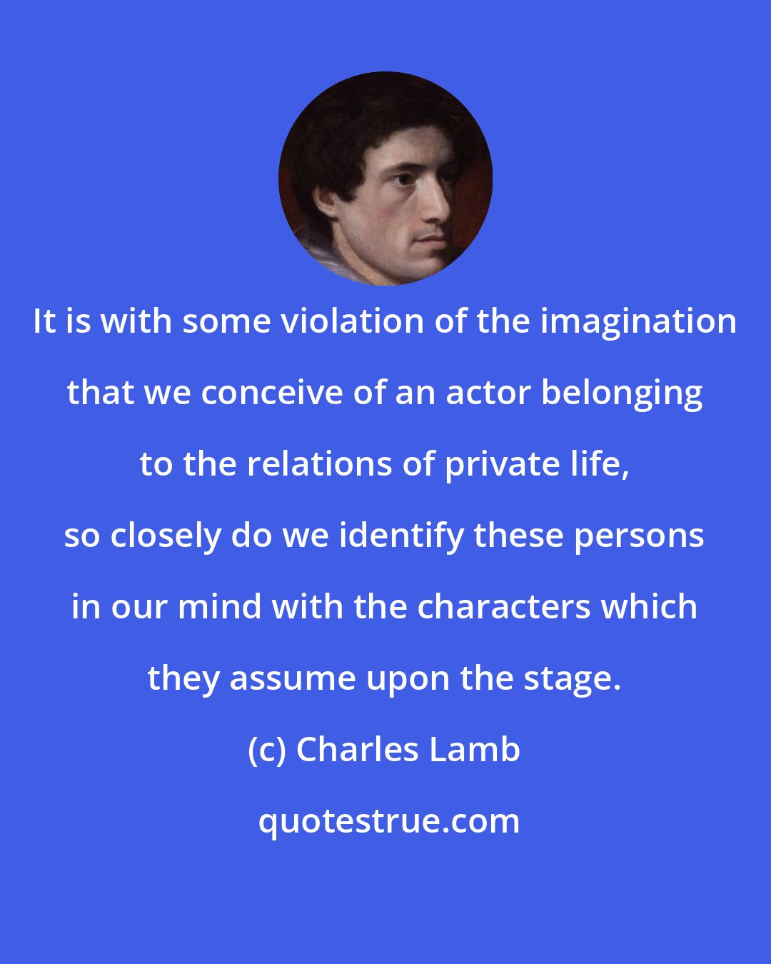 Charles Lamb: It is with some violation of the imagination that we conceive of an actor belonging to the relations of private life, so closely do we identify these persons in our mind with the characters which they assume upon the stage.