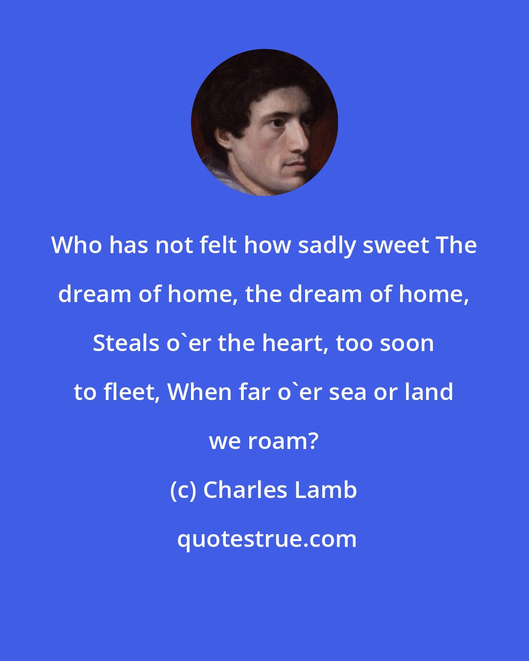 Charles Lamb: Who has not felt how sadly sweet The dream of home, the dream of home, Steals o'er the heart, too soon to fleet, When far o'er sea or land we roam?