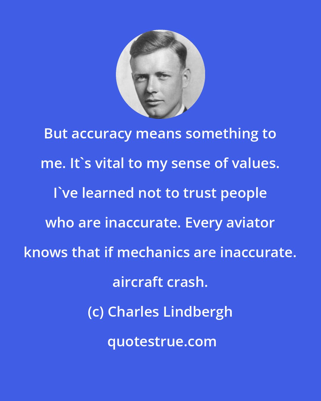 Charles Lindbergh: But accuracy means something to me. It's vital to my sense of values. I've learned not to trust people who are inaccurate. Every aviator knows that if mechanics are inaccurate. aircraft crash.