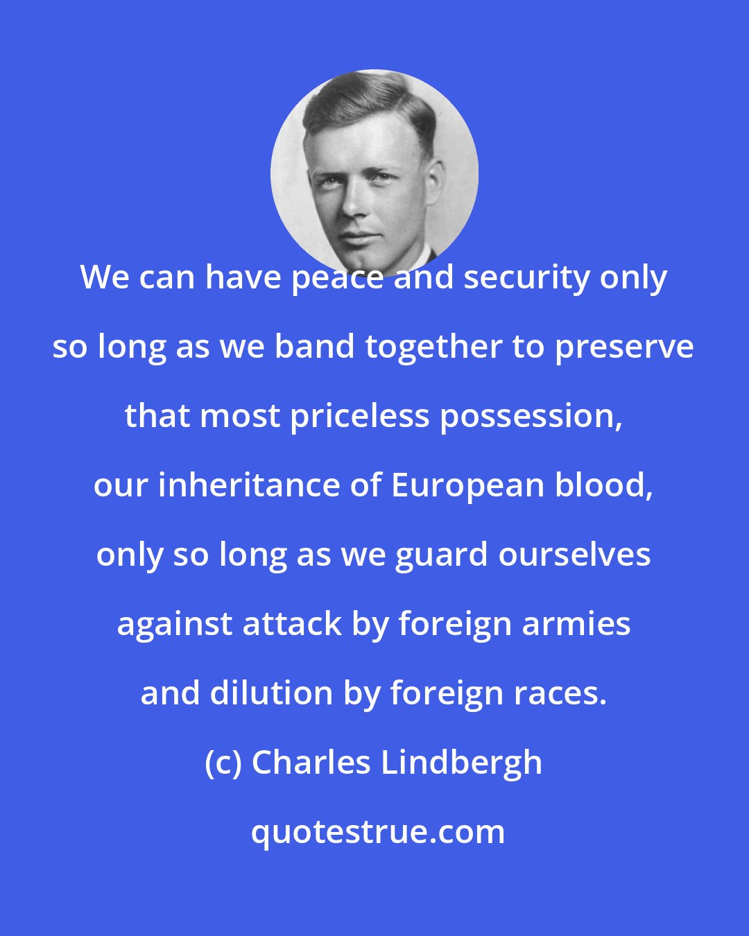 Charles Lindbergh: We can have peace and security only so long as we band together to preserve that most priceless possession, our inheritance of European blood, only so long as we guard ourselves against attack by foreign armies and dilution by foreign races.