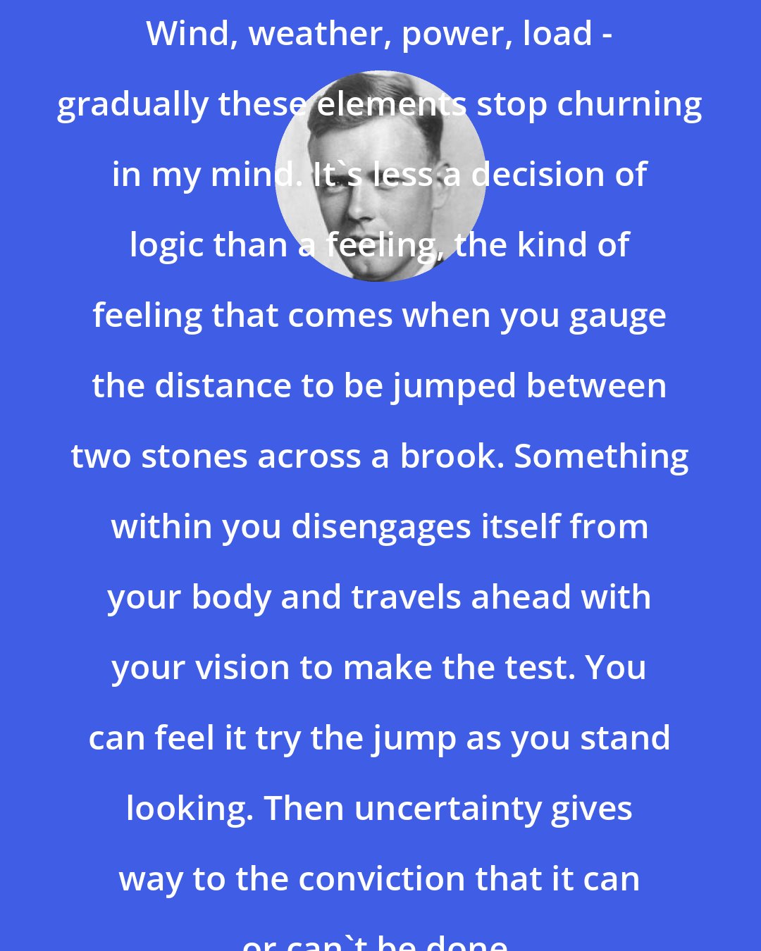 Charles Lindbergh: Wind, weather, power, load - gradually these elements stop churning in my mind. It's less a decision of logic than a feeling, the kind of feeling that comes when you gauge the distance to be jumped between two stones across a brook. Something within you disengages itself from your body and travels ahead with your vision to make the test. You can feel it try the jump as you stand looking. Then uncertainty gives way to the conviction that it can or can't be done.