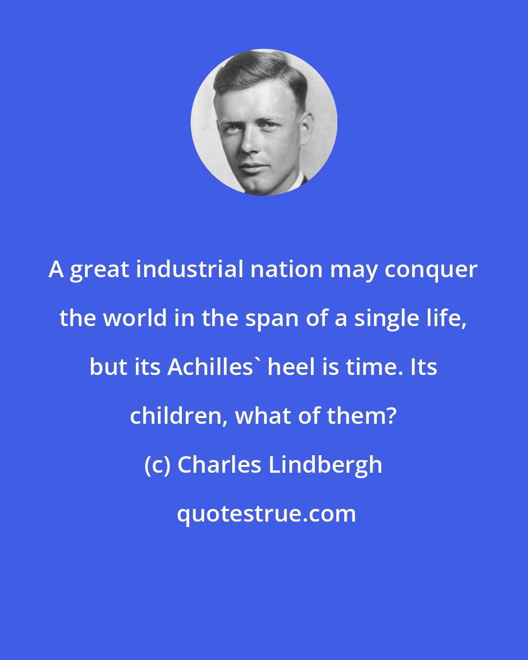 Charles Lindbergh: A great industrial nation may conquer the world in the span of a single life, but its Achilles' heel is time. Its children, what of them?
