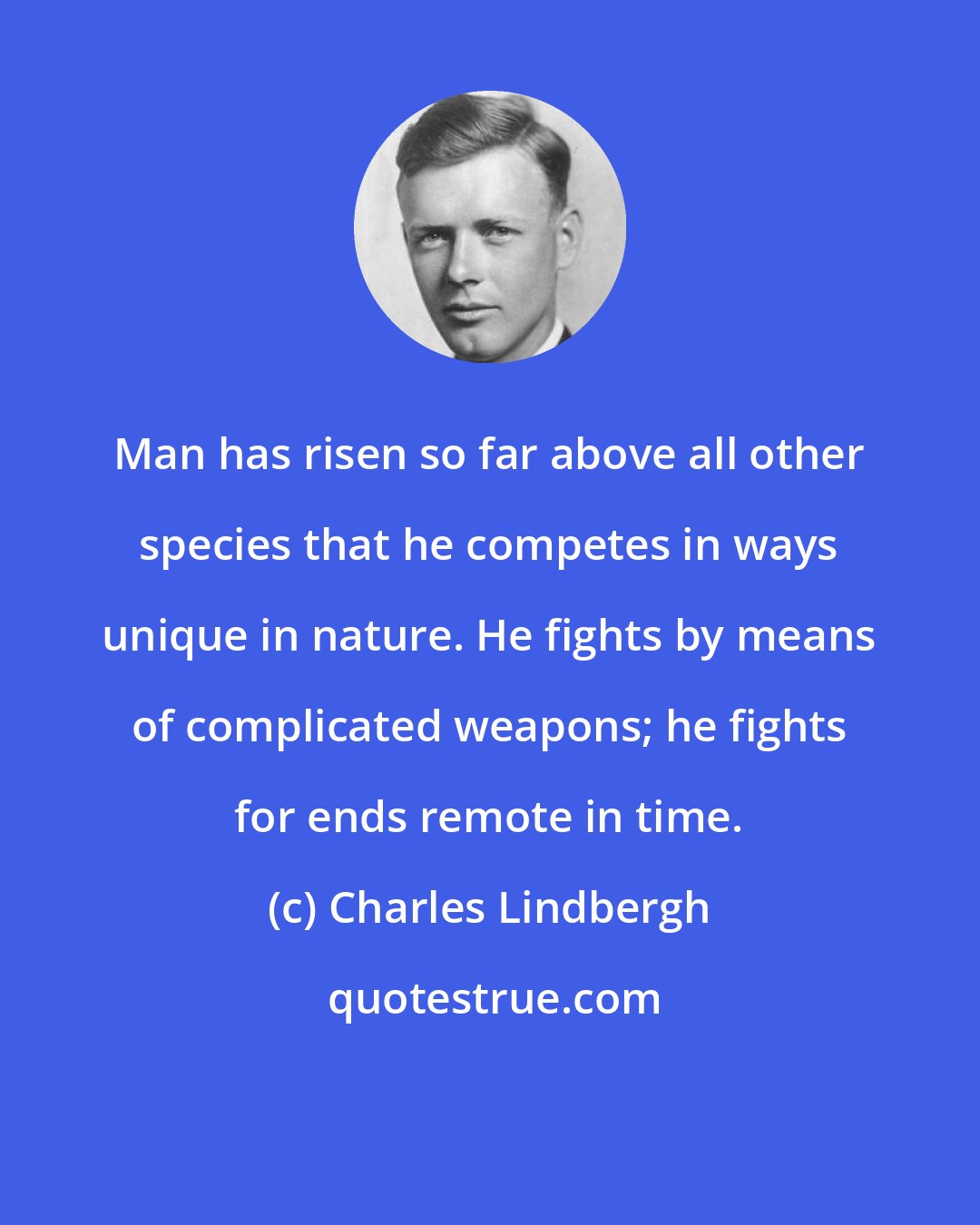 Charles Lindbergh: Man has risen so far above all other species that he competes in ways unique in nature. He fights by means of complicated weapons; he fights for ends remote in time.