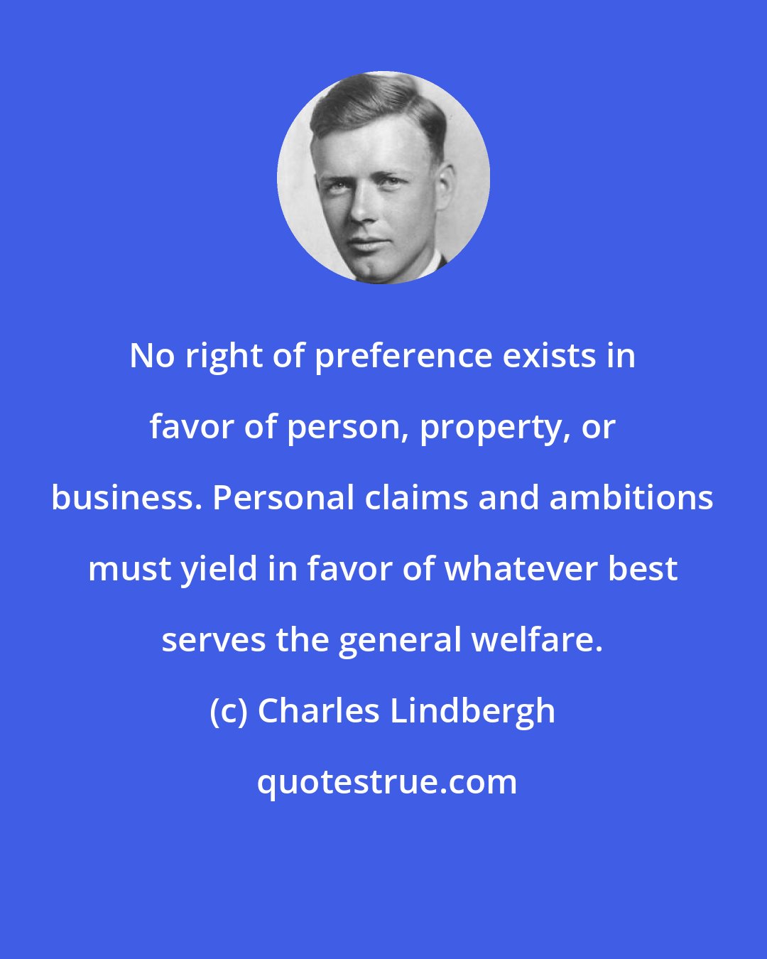 Charles Lindbergh: No right of preference exists in favor of person, property, or business. Personal claims and ambitions must yield in favor of whatever best serves the general welfare.